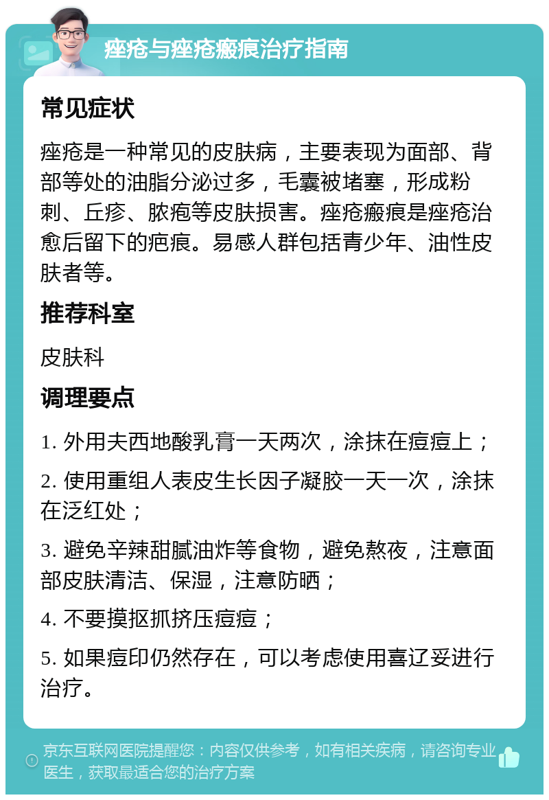 痤疮与痤疮瘢痕治疗指南 常见症状 痤疮是一种常见的皮肤病，主要表现为面部、背部等处的油脂分泌过多，毛囊被堵塞，形成粉刺、丘疹、脓疱等皮肤损害。痤疮瘢痕是痤疮治愈后留下的疤痕。易感人群包括青少年、油性皮肤者等。 推荐科室 皮肤科 调理要点 1. 外用夫西地酸乳膏一天两次，涂抹在痘痘上； 2. 使用重组人表皮生长因子凝胶一天一次，涂抹在泛红处； 3. 避免辛辣甜腻油炸等食物，避免熬夜，注意面部皮肤清洁、保湿，注意防晒； 4. 不要摸抠抓挤压痘痘； 5. 如果痘印仍然存在，可以考虑使用喜辽妥进行治疗。