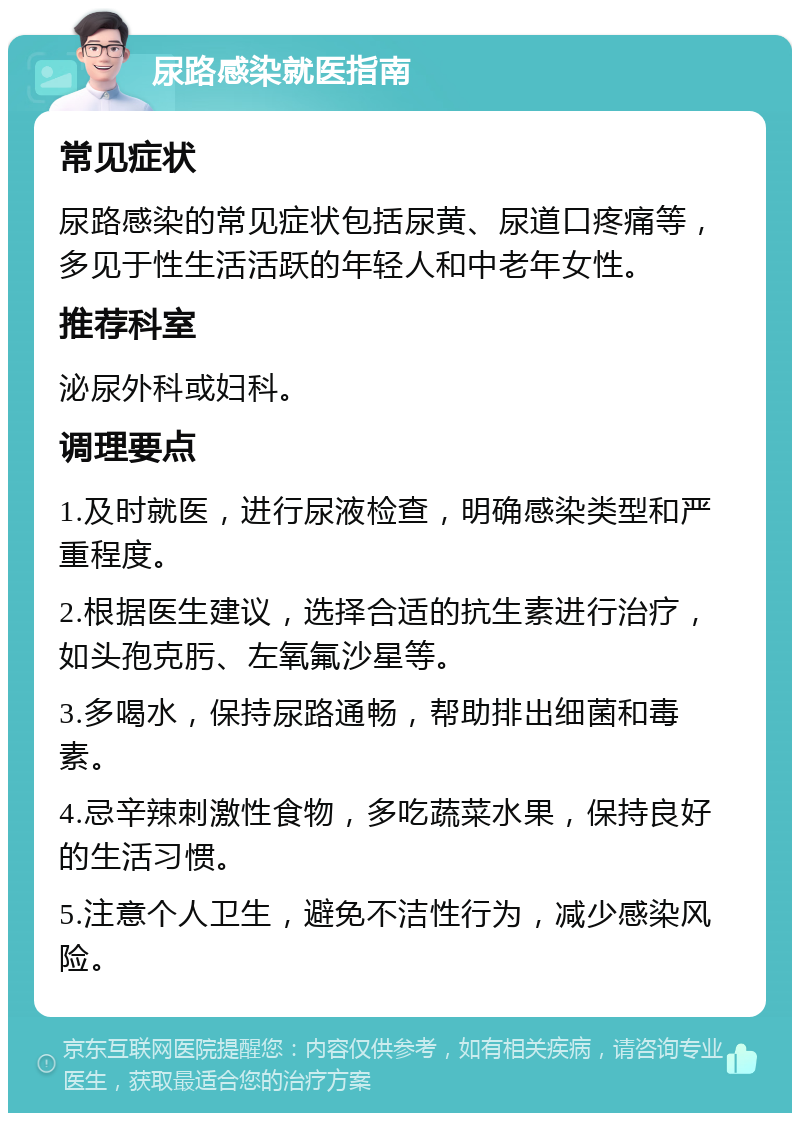 尿路感染就医指南 常见症状 尿路感染的常见症状包括尿黄、尿道口疼痛等，多见于性生活活跃的年轻人和中老年女性。 推荐科室 泌尿外科或妇科。 调理要点 1.及时就医，进行尿液检查，明确感染类型和严重程度。 2.根据医生建议，选择合适的抗生素进行治疗，如头孢克肟、左氧氟沙星等。 3.多喝水，保持尿路通畅，帮助排出细菌和毒素。 4.忌辛辣刺激性食物，多吃蔬菜水果，保持良好的生活习惯。 5.注意个人卫生，避免不洁性行为，减少感染风险。