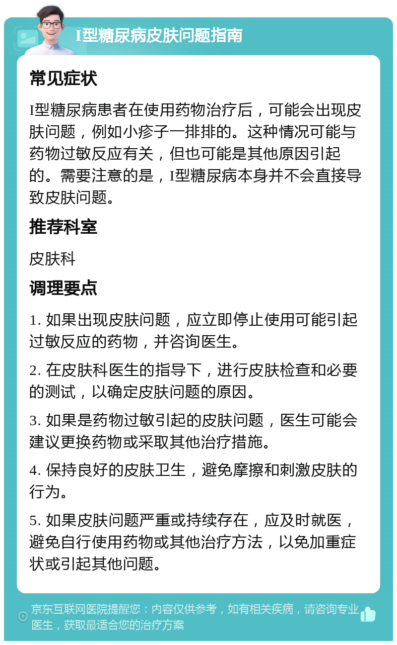 I型糖尿病皮肤问题指南 常见症状 I型糖尿病患者在使用药物治疗后，可能会出现皮肤问题，例如小疹子一排排的。这种情况可能与药物过敏反应有关，但也可能是其他原因引起的。需要注意的是，I型糖尿病本身并不会直接导致皮肤问题。 推荐科室 皮肤科 调理要点 1. 如果出现皮肤问题，应立即停止使用可能引起过敏反应的药物，并咨询医生。 2. 在皮肤科医生的指导下，进行皮肤检查和必要的测试，以确定皮肤问题的原因。 3. 如果是药物过敏引起的皮肤问题，医生可能会建议更换药物或采取其他治疗措施。 4. 保持良好的皮肤卫生，避免摩擦和刺激皮肤的行为。 5. 如果皮肤问题严重或持续存在，应及时就医，避免自行使用药物或其他治疗方法，以免加重症状或引起其他问题。