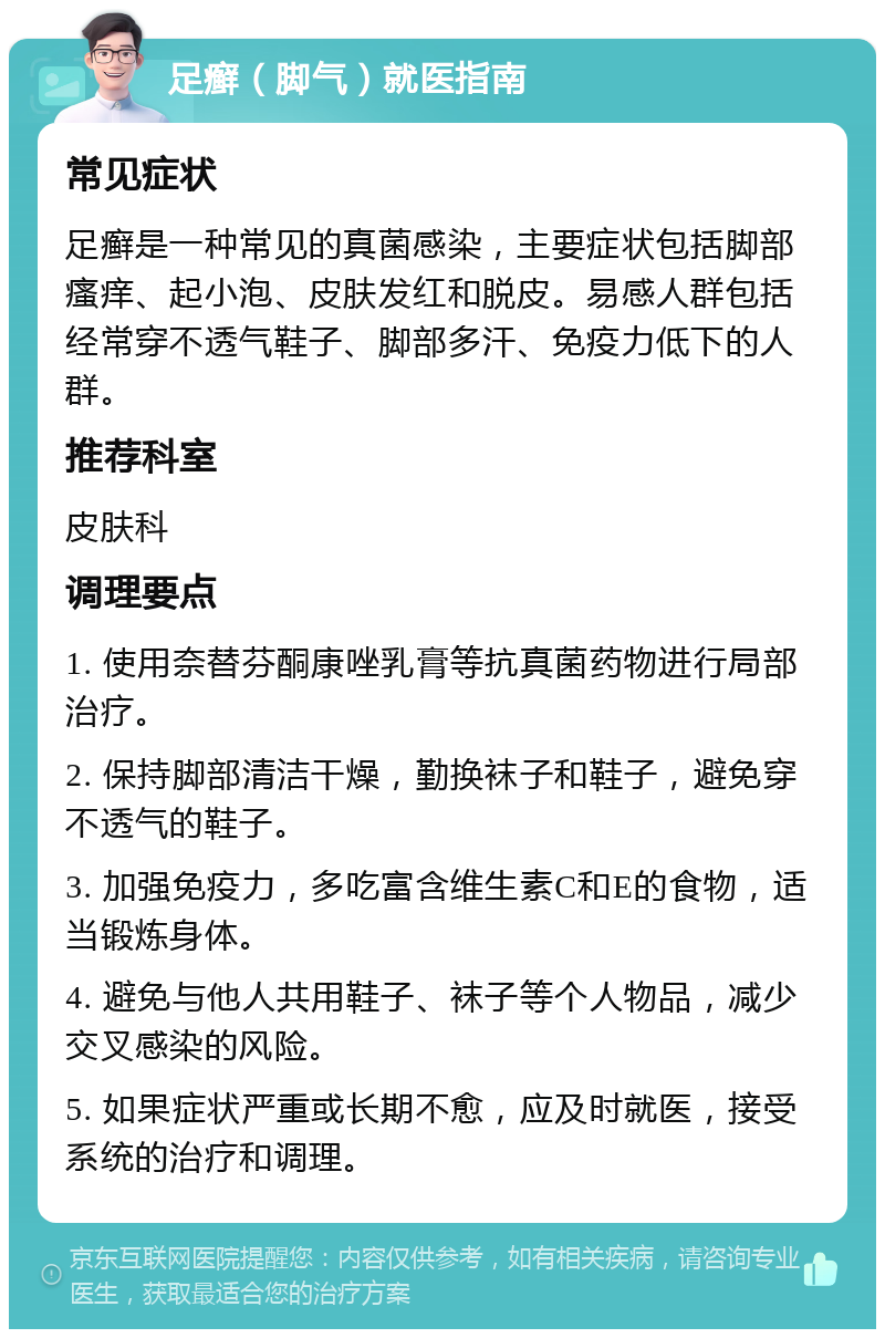 足癣（脚气）就医指南 常见症状 足癣是一种常见的真菌感染，主要症状包括脚部瘙痒、起小泡、皮肤发红和脱皮。易感人群包括经常穿不透气鞋子、脚部多汗、免疫力低下的人群。 推荐科室 皮肤科 调理要点 1. 使用奈替芬酮康唑乳膏等抗真菌药物进行局部治疗。 2. 保持脚部清洁干燥，勤换袜子和鞋子，避免穿不透气的鞋子。 3. 加强免疫力，多吃富含维生素C和E的食物，适当锻炼身体。 4. 避免与他人共用鞋子、袜子等个人物品，减少交叉感染的风险。 5. 如果症状严重或长期不愈，应及时就医，接受系统的治疗和调理。