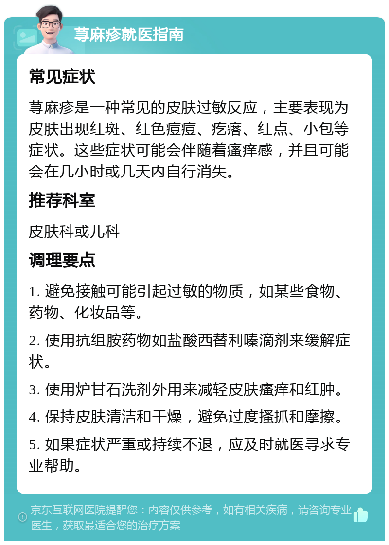 荨麻疹就医指南 常见症状 荨麻疹是一种常见的皮肤过敏反应，主要表现为皮肤出现红斑、红色痘痘、疙瘩、红点、小包等症状。这些症状可能会伴随着瘙痒感，并且可能会在几小时或几天内自行消失。 推荐科室 皮肤科或儿科 调理要点 1. 避免接触可能引起过敏的物质，如某些食物、药物、化妆品等。 2. 使用抗组胺药物如盐酸西替利嗪滴剂来缓解症状。 3. 使用炉甘石洗剂外用来减轻皮肤瘙痒和红肿。 4. 保持皮肤清洁和干燥，避免过度搔抓和摩擦。 5. 如果症状严重或持续不退，应及时就医寻求专业帮助。