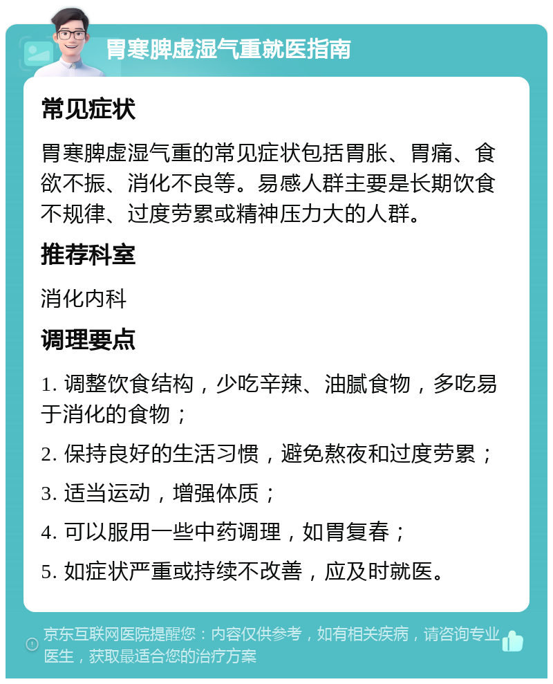 胃寒脾虚湿气重就医指南 常见症状 胃寒脾虚湿气重的常见症状包括胃胀、胃痛、食欲不振、消化不良等。易感人群主要是长期饮食不规律、过度劳累或精神压力大的人群。 推荐科室 消化内科 调理要点 1. 调整饮食结构，少吃辛辣、油腻食物，多吃易于消化的食物； 2. 保持良好的生活习惯，避免熬夜和过度劳累； 3. 适当运动，增强体质； 4. 可以服用一些中药调理，如胃复春； 5. 如症状严重或持续不改善，应及时就医。