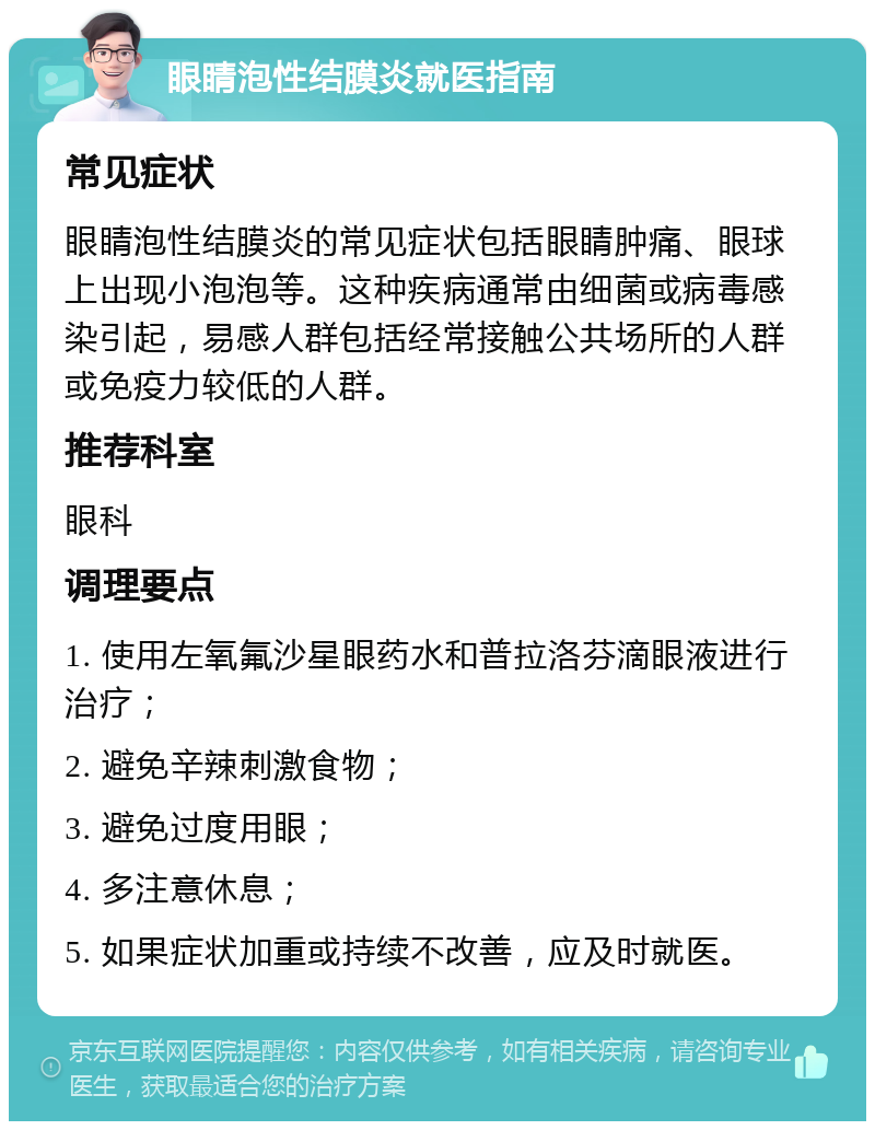 眼睛泡性结膜炎就医指南 常见症状 眼睛泡性结膜炎的常见症状包括眼睛肿痛、眼球上出现小泡泡等。这种疾病通常由细菌或病毒感染引起，易感人群包括经常接触公共场所的人群或免疫力较低的人群。 推荐科室 眼科 调理要点 1. 使用左氧氟沙星眼药水和普拉洛芬滴眼液进行治疗； 2. 避免辛辣刺激食物； 3. 避免过度用眼； 4. 多注意休息； 5. 如果症状加重或持续不改善，应及时就医。