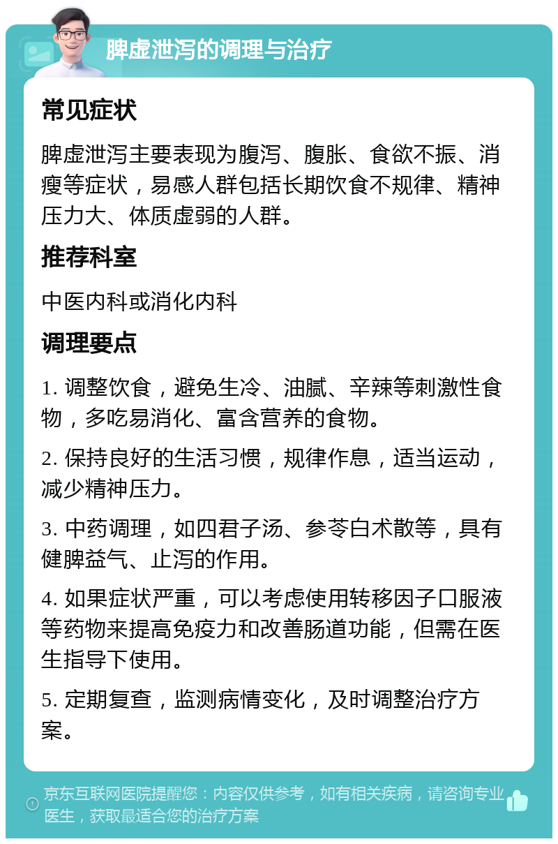 脾虚泄泻的调理与治疗 常见症状 脾虚泄泻主要表现为腹泻、腹胀、食欲不振、消瘦等症状，易感人群包括长期饮食不规律、精神压力大、体质虚弱的人群。 推荐科室 中医内科或消化内科 调理要点 1. 调整饮食，避免生冷、油腻、辛辣等刺激性食物，多吃易消化、富含营养的食物。 2. 保持良好的生活习惯，规律作息，适当运动，减少精神压力。 3. 中药调理，如四君子汤、参苓白术散等，具有健脾益气、止泻的作用。 4. 如果症状严重，可以考虑使用转移因子口服液等药物来提高免疫力和改善肠道功能，但需在医生指导下使用。 5. 定期复查，监测病情变化，及时调整治疗方案。