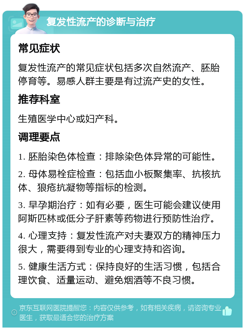 复发性流产的诊断与治疗 常见症状 复发性流产的常见症状包括多次自然流产、胚胎停育等。易感人群主要是有过流产史的女性。 推荐科室 生殖医学中心或妇产科。 调理要点 1. 胚胎染色体检查：排除染色体异常的可能性。 2. 母体易栓症检查：包括血小板聚集率、抗核抗体、狼疮抗凝物等指标的检测。 3. 早孕期治疗：如有必要，医生可能会建议使用阿斯匹林或低分子肝素等药物进行预防性治疗。 4. 心理支持：复发性流产对夫妻双方的精神压力很大，需要得到专业的心理支持和咨询。 5. 健康生活方式：保持良好的生活习惯，包括合理饮食、适量运动、避免烟酒等不良习惯。