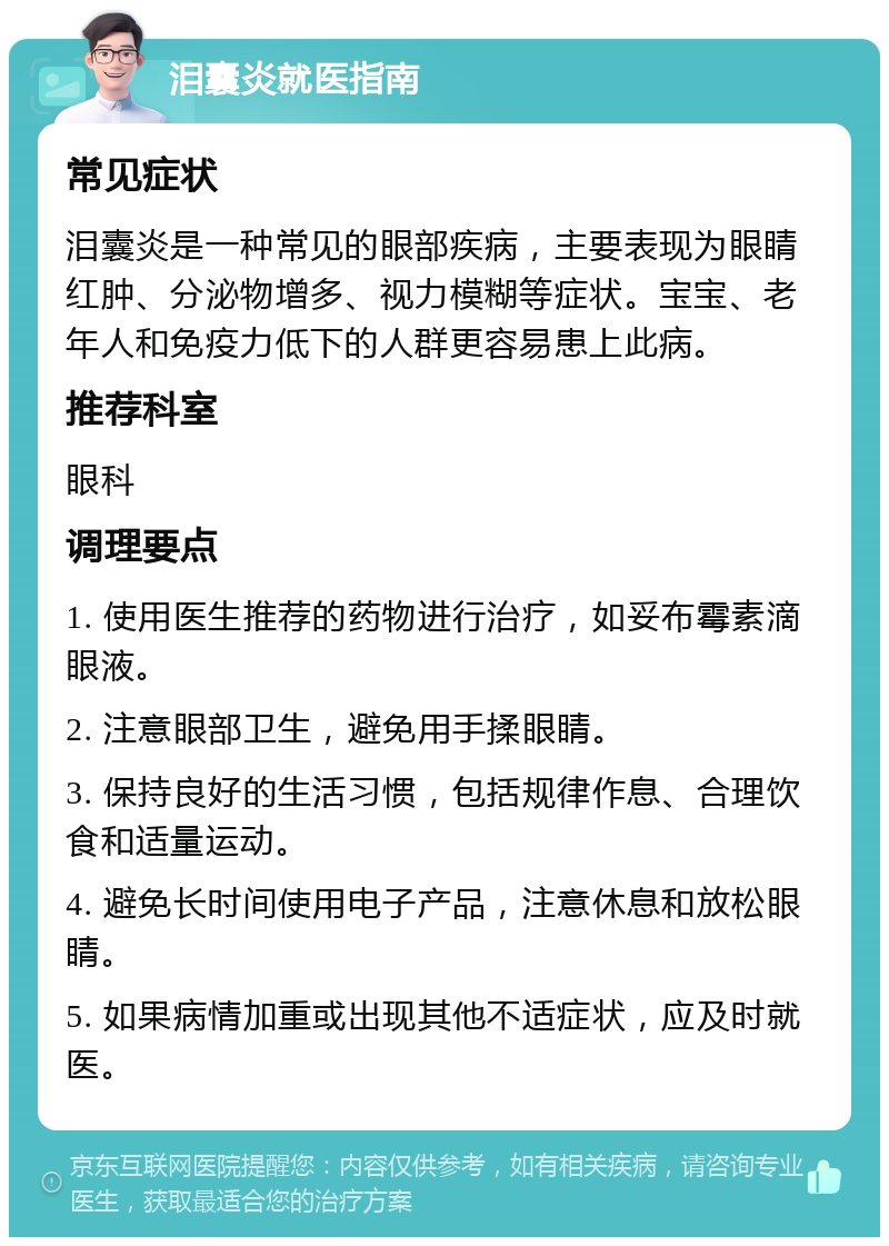 泪囊炎就医指南 常见症状 泪囊炎是一种常见的眼部疾病，主要表现为眼睛红肿、分泌物增多、视力模糊等症状。宝宝、老年人和免疫力低下的人群更容易患上此病。 推荐科室 眼科 调理要点 1. 使用医生推荐的药物进行治疗，如妥布霉素滴眼液。 2. 注意眼部卫生，避免用手揉眼睛。 3. 保持良好的生活习惯，包括规律作息、合理饮食和适量运动。 4. 避免长时间使用电子产品，注意休息和放松眼睛。 5. 如果病情加重或出现其他不适症状，应及时就医。