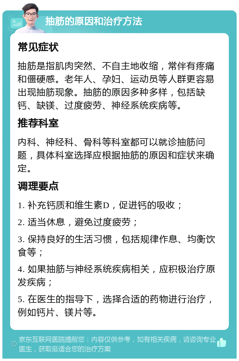 抽筋的原因和治疗方法 常见症状 抽筋是指肌肉突然、不自主地收缩，常伴有疼痛和僵硬感。老年人、孕妇、运动员等人群更容易出现抽筋现象。抽筋的原因多种多样，包括缺钙、缺镁、过度疲劳、神经系统疾病等。 推荐科室 内科、神经科、骨科等科室都可以就诊抽筋问题，具体科室选择应根据抽筋的原因和症状来确定。 调理要点 1. 补充钙质和维生素D，促进钙的吸收； 2. 适当休息，避免过度疲劳； 3. 保持良好的生活习惯，包括规律作息、均衡饮食等； 4. 如果抽筋与神经系统疾病相关，应积极治疗原发疾病； 5. 在医生的指导下，选择合适的药物进行治疗，例如钙片、镁片等。