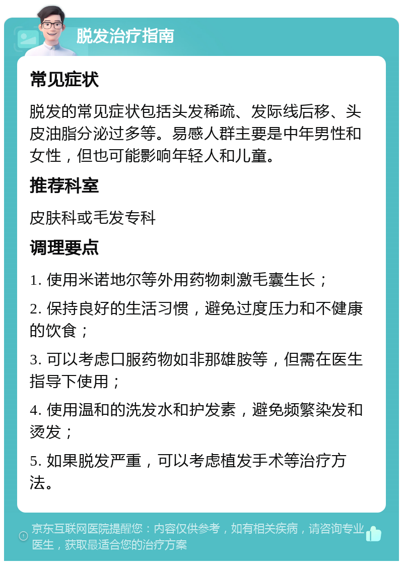 脱发治疗指南 常见症状 脱发的常见症状包括头发稀疏、发际线后移、头皮油脂分泌过多等。易感人群主要是中年男性和女性，但也可能影响年轻人和儿童。 推荐科室 皮肤科或毛发专科 调理要点 1. 使用米诺地尔等外用药物刺激毛囊生长； 2. 保持良好的生活习惯，避免过度压力和不健康的饮食； 3. 可以考虑口服药物如非那雄胺等，但需在医生指导下使用； 4. 使用温和的洗发水和护发素，避免频繁染发和烫发； 5. 如果脱发严重，可以考虑植发手术等治疗方法。