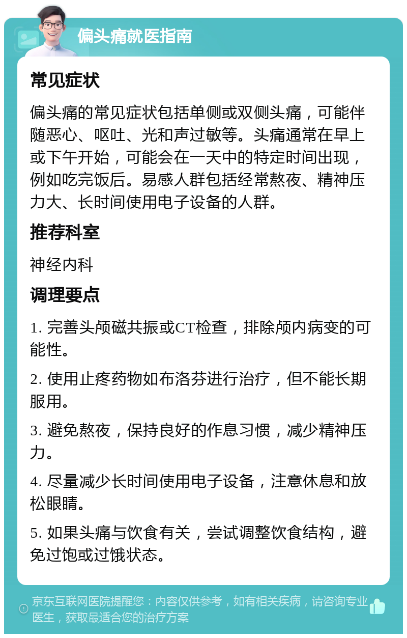 偏头痛就医指南 常见症状 偏头痛的常见症状包括单侧或双侧头痛，可能伴随恶心、呕吐、光和声过敏等。头痛通常在早上或下午开始，可能会在一天中的特定时间出现，例如吃完饭后。易感人群包括经常熬夜、精神压力大、长时间使用电子设备的人群。 推荐科室 神经内科 调理要点 1. 完善头颅磁共振或CT检查，排除颅内病变的可能性。 2. 使用止疼药物如布洛芬进行治疗，但不能长期服用。 3. 避免熬夜，保持良好的作息习惯，减少精神压力。 4. 尽量减少长时间使用电子设备，注意休息和放松眼睛。 5. 如果头痛与饮食有关，尝试调整饮食结构，避免过饱或过饿状态。