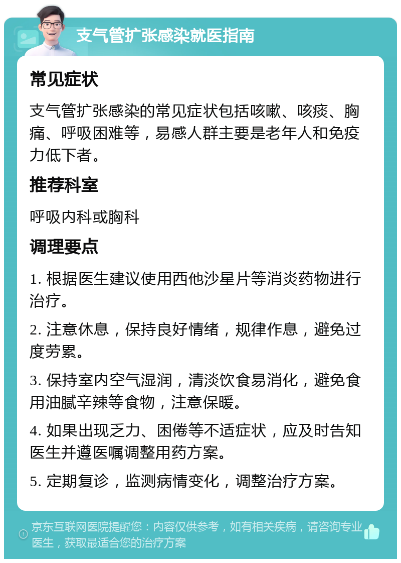 支气管扩张感染就医指南 常见症状 支气管扩张感染的常见症状包括咳嗽、咳痰、胸痛、呼吸困难等，易感人群主要是老年人和免疫力低下者。 推荐科室 呼吸内科或胸科 调理要点 1. 根据医生建议使用西他沙星片等消炎药物进行治疗。 2. 注意休息，保持良好情绪，规律作息，避免过度劳累。 3. 保持室内空气湿润，清淡饮食易消化，避免食用油腻辛辣等食物，注意保暖。 4. 如果出现乏力、困倦等不适症状，应及时告知医生并遵医嘱调整用药方案。 5. 定期复诊，监测病情变化，调整治疗方案。