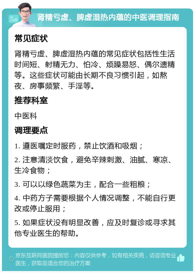 肾精亏虚、脾虚湿热内蕴的中医调理指南 常见症状 肾精亏虚、脾虚湿热内蕴的常见症状包括性生活时间短、射精无力、怕冷、烦躁易怒、偶尔遗精等。这些症状可能由长期不良习惯引起，如熬夜、房事频繁、手淫等。 推荐科室 中医科 调理要点 1. 遵医嘱定时服药，禁止饮酒和吸烟； 2. 注意清淡饮食，避免辛辣刺激、油腻、寒凉、生冷食物； 3. 可以以绿色蔬菜为主，配合一些粗粮； 4. 中药方子需要根据个人情况调整，不能自行更改或停止服用； 5. 如果症状没有明显改善，应及时复诊或寻求其他专业医生的帮助。