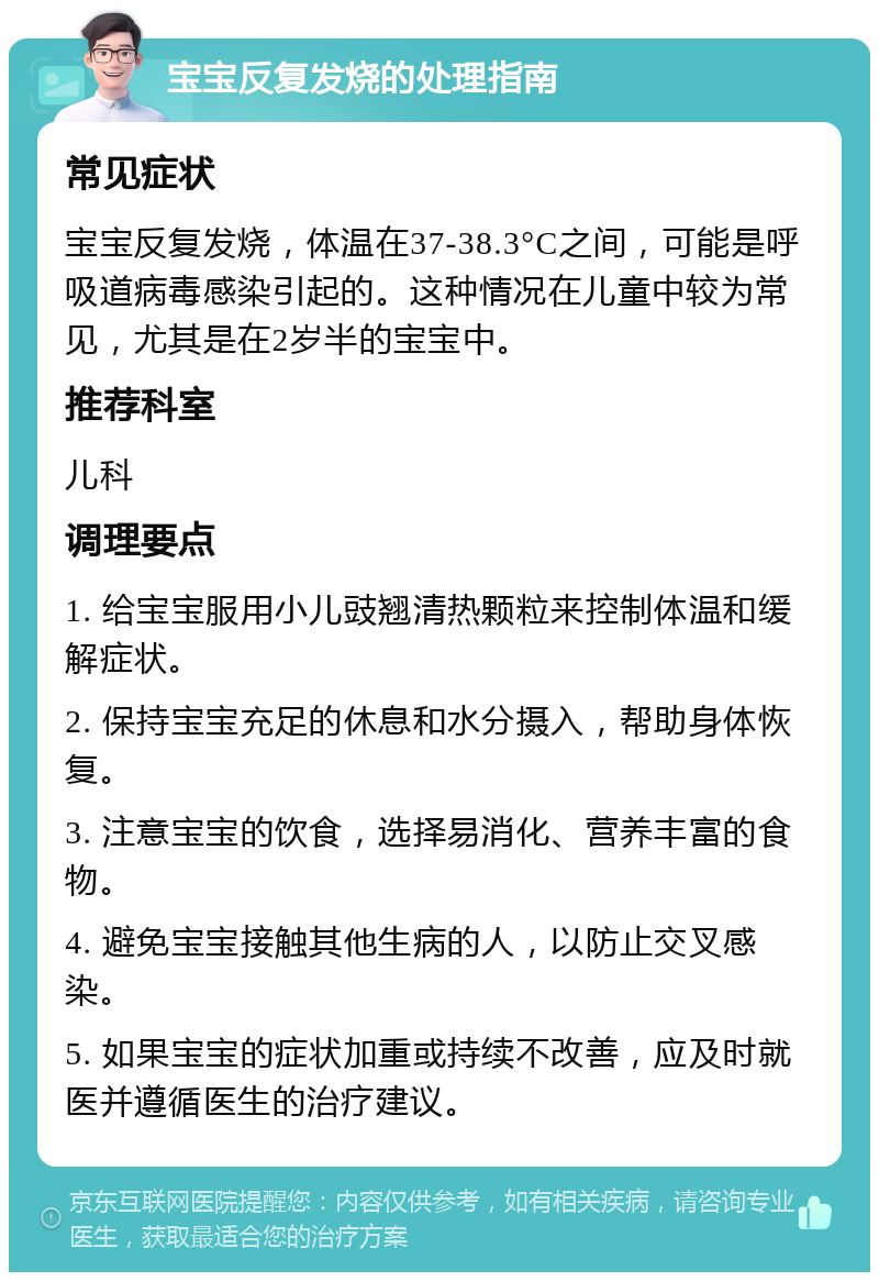 宝宝反复发烧的处理指南 常见症状 宝宝反复发烧，体温在37-38.3°C之间，可能是呼吸道病毒感染引起的。这种情况在儿童中较为常见，尤其是在2岁半的宝宝中。 推荐科室 儿科 调理要点 1. 给宝宝服用小儿豉翘清热颗粒来控制体温和缓解症状。 2. 保持宝宝充足的休息和水分摄入，帮助身体恢复。 3. 注意宝宝的饮食，选择易消化、营养丰富的食物。 4. 避免宝宝接触其他生病的人，以防止交叉感染。 5. 如果宝宝的症状加重或持续不改善，应及时就医并遵循医生的治疗建议。