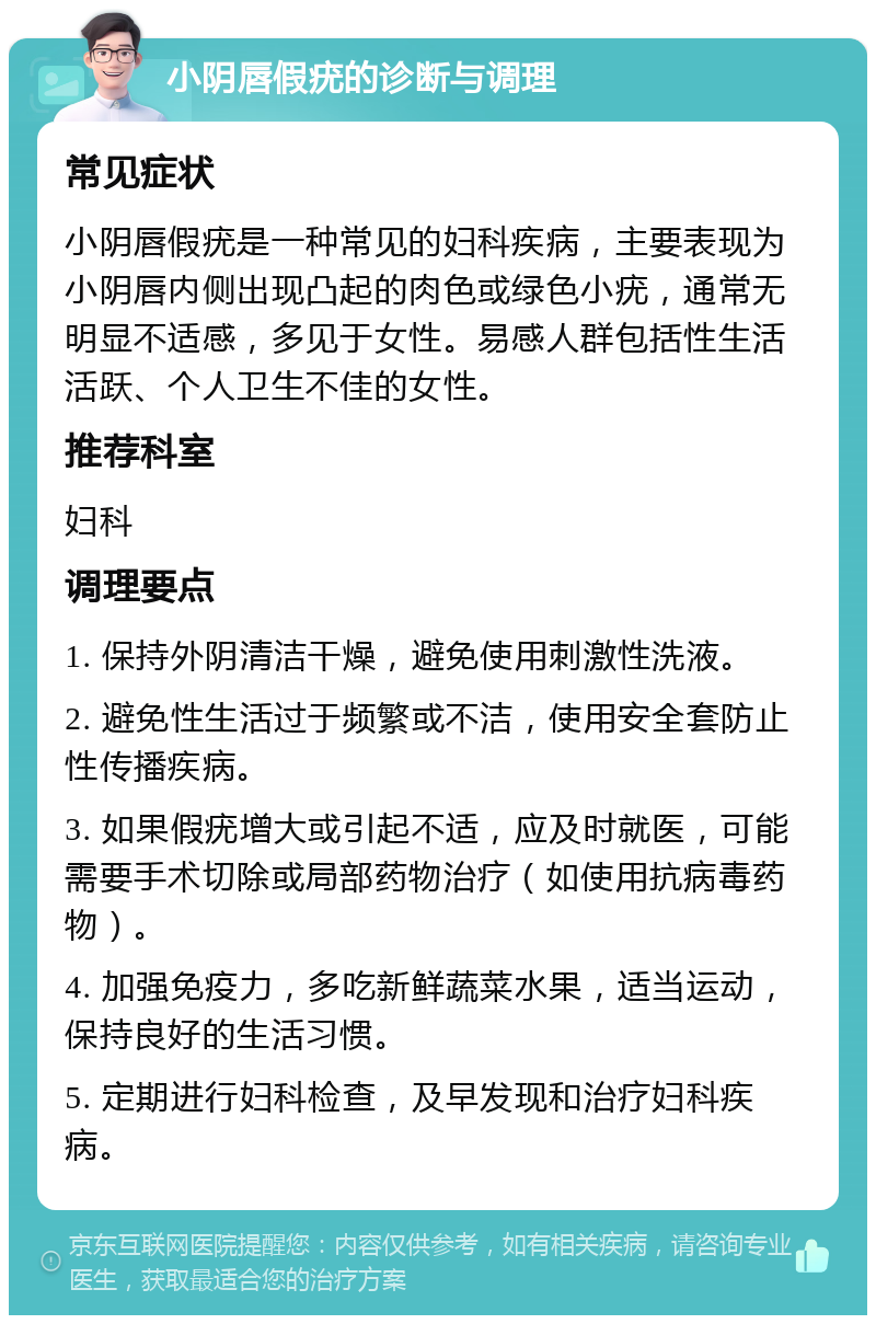 小阴唇假疣的诊断与调理 常见症状 小阴唇假疣是一种常见的妇科疾病，主要表现为小阴唇内侧出现凸起的肉色或绿色小疣，通常无明显不适感，多见于女性。易感人群包括性生活活跃、个人卫生不佳的女性。 推荐科室 妇科 调理要点 1. 保持外阴清洁干燥，避免使用刺激性洗液。 2. 避免性生活过于频繁或不洁，使用安全套防止性传播疾病。 3. 如果假疣增大或引起不适，应及时就医，可能需要手术切除或局部药物治疗（如使用抗病毒药物）。 4. 加强免疫力，多吃新鲜蔬菜水果，适当运动，保持良好的生活习惯。 5. 定期进行妇科检查，及早发现和治疗妇科疾病。