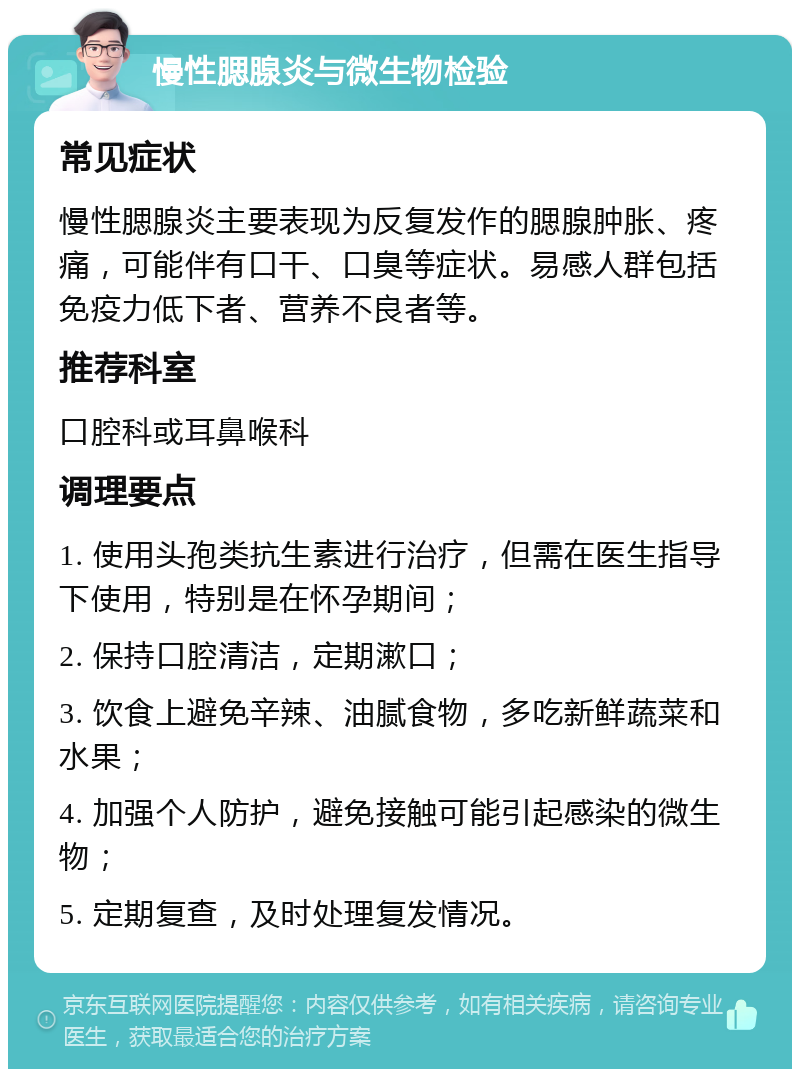 慢性腮腺炎与微生物检验 常见症状 慢性腮腺炎主要表现为反复发作的腮腺肿胀、疼痛，可能伴有口干、口臭等症状。易感人群包括免疫力低下者、营养不良者等。 推荐科室 口腔科或耳鼻喉科 调理要点 1. 使用头孢类抗生素进行治疗，但需在医生指导下使用，特别是在怀孕期间； 2. 保持口腔清洁，定期漱口； 3. 饮食上避免辛辣、油腻食物，多吃新鲜蔬菜和水果； 4. 加强个人防护，避免接触可能引起感染的微生物； 5. 定期复查，及时处理复发情况。