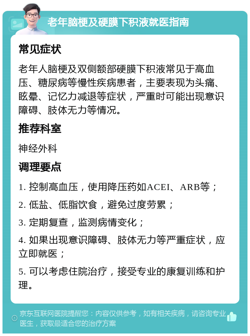 老年脑梗及硬膜下积液就医指南 常见症状 老年人脑梗及双侧额部硬膜下积液常见于高血压、糖尿病等慢性疾病患者，主要表现为头痛、眩晕、记忆力减退等症状，严重时可能出现意识障碍、肢体无力等情况。 推荐科室 神经外科 调理要点 1. 控制高血压，使用降压药如ACEI、ARB等； 2. 低盐、低脂饮食，避免过度劳累； 3. 定期复查，监测病情变化； 4. 如果出现意识障碍、肢体无力等严重症状，应立即就医； 5. 可以考虑住院治疗，接受专业的康复训练和护理。