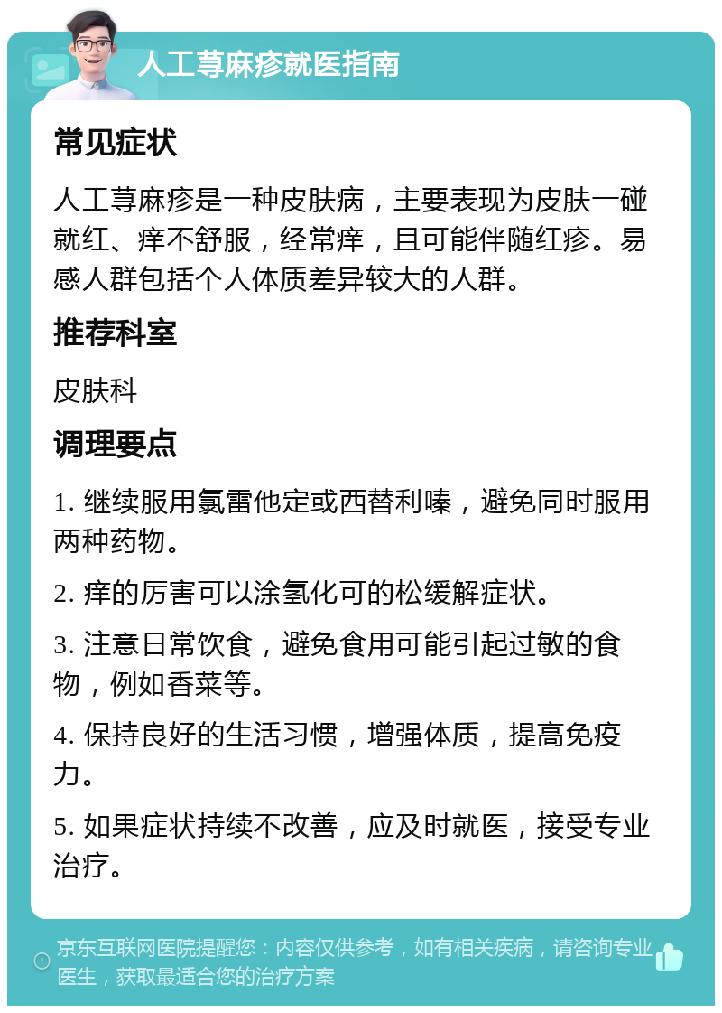 人工荨麻疹就医指南 常见症状 人工荨麻疹是一种皮肤病，主要表现为皮肤一碰就红、痒不舒服，经常痒，且可能伴随红疹。易感人群包括个人体质差异较大的人群。 推荐科室 皮肤科 调理要点 1. 继续服用氯雷他定或西替利嗪，避免同时服用两种药物。 2. 痒的厉害可以涂氢化可的松缓解症状。 3. 注意日常饮食，避免食用可能引起过敏的食物，例如香菜等。 4. 保持良好的生活习惯，增强体质，提高免疫力。 5. 如果症状持续不改善，应及时就医，接受专业治疗。