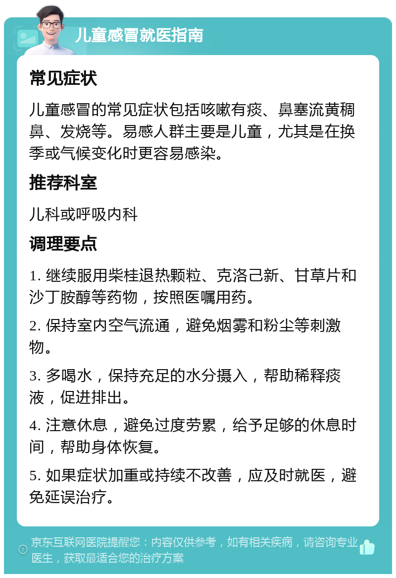 儿童感冒就医指南 常见症状 儿童感冒的常见症状包括咳嗽有痰、鼻塞流黄稠鼻、发烧等。易感人群主要是儿童，尤其是在换季或气候变化时更容易感染。 推荐科室 儿科或呼吸内科 调理要点 1. 继续服用柴桂退热颗粒、克洛己新、甘草片和沙丁胺醇等药物，按照医嘱用药。 2. 保持室内空气流通，避免烟雾和粉尘等刺激物。 3. 多喝水，保持充足的水分摄入，帮助稀释痰液，促进排出。 4. 注意休息，避免过度劳累，给予足够的休息时间，帮助身体恢复。 5. 如果症状加重或持续不改善，应及时就医，避免延误治疗。