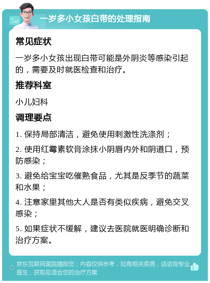 一岁多小女孩白带的处理指南 常见症状 一岁多小女孩出现白带可能是外阴炎等感染引起的，需要及时就医检查和治疗。 推荐科室 小儿妇科 调理要点 1. 保持局部清洁，避免使用刺激性洗涤剂； 2. 使用红霉素软膏涂抹小阴唇内外和阴道口，预防感染； 3. 避免给宝宝吃催熟食品，尤其是反季节的蔬菜和水果； 4. 注意家里其他大人是否有类似疾病，避免交叉感染； 5. 如果症状不缓解，建议去医院就医明确诊断和治疗方案。