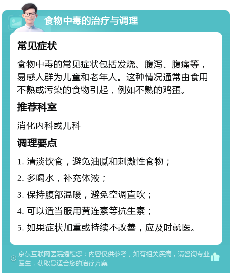 食物中毒的治疗与调理 常见症状 食物中毒的常见症状包括发烧、腹泻、腹痛等，易感人群为儿童和老年人。这种情况通常由食用不熟或污染的食物引起，例如不熟的鸡蛋。 推荐科室 消化内科或儿科 调理要点 1. 清淡饮食，避免油腻和刺激性食物； 2. 多喝水，补充体液； 3. 保持腹部温暖，避免空调直吹； 4. 可以适当服用黄连素等抗生素； 5. 如果症状加重或持续不改善，应及时就医。