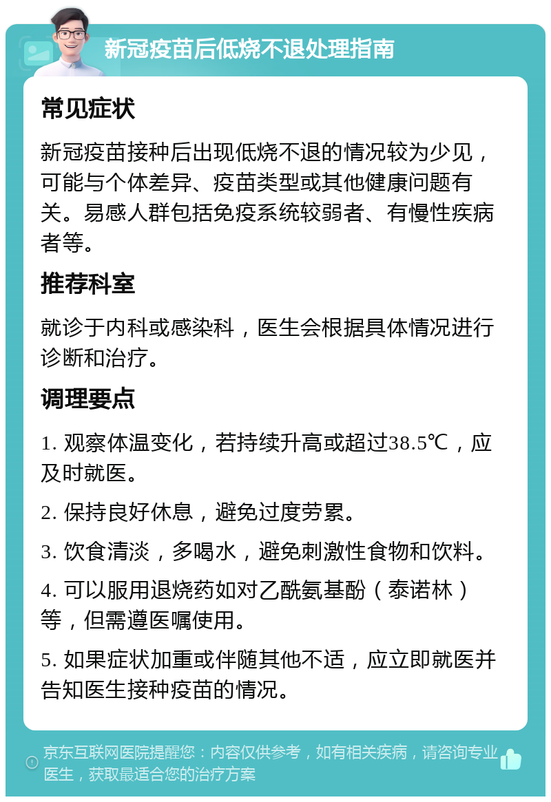 新冠疫苗后低烧不退处理指南 常见症状 新冠疫苗接种后出现低烧不退的情况较为少见，可能与个体差异、疫苗类型或其他健康问题有关。易感人群包括免疫系统较弱者、有慢性疾病者等。 推荐科室 就诊于内科或感染科，医生会根据具体情况进行诊断和治疗。 调理要点 1. 观察体温变化，若持续升高或超过38.5℃，应及时就医。 2. 保持良好休息，避免过度劳累。 3. 饮食清淡，多喝水，避免刺激性食物和饮料。 4. 可以服用退烧药如对乙酰氨基酚（泰诺林）等，但需遵医嘱使用。 5. 如果症状加重或伴随其他不适，应立即就医并告知医生接种疫苗的情况。