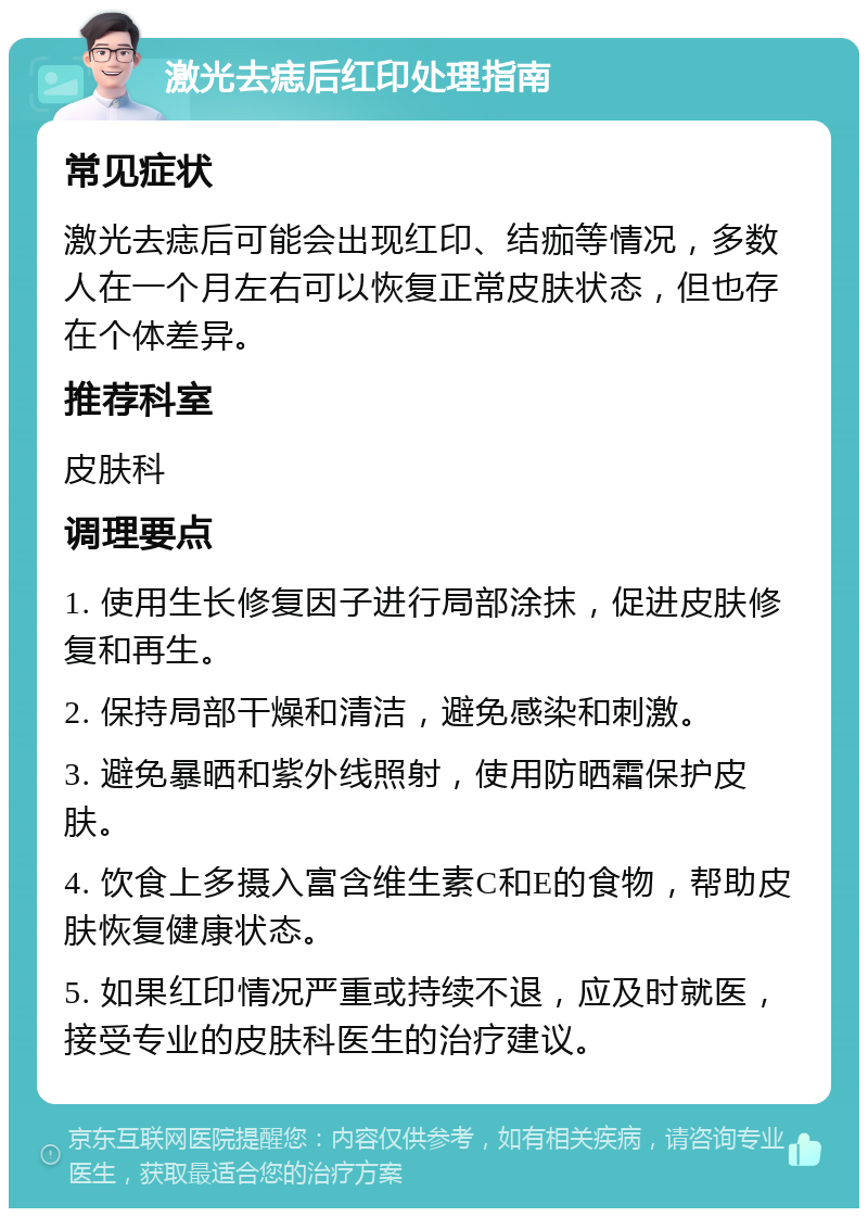 激光去痣后红印处理指南 常见症状 激光去痣后可能会出现红印、结痂等情况，多数人在一个月左右可以恢复正常皮肤状态，但也存在个体差异。 推荐科室 皮肤科 调理要点 1. 使用生长修复因子进行局部涂抹，促进皮肤修复和再生。 2. 保持局部干燥和清洁，避免感染和刺激。 3. 避免暴晒和紫外线照射，使用防晒霜保护皮肤。 4. 饮食上多摄入富含维生素C和E的食物，帮助皮肤恢复健康状态。 5. 如果红印情况严重或持续不退，应及时就医，接受专业的皮肤科医生的治疗建议。