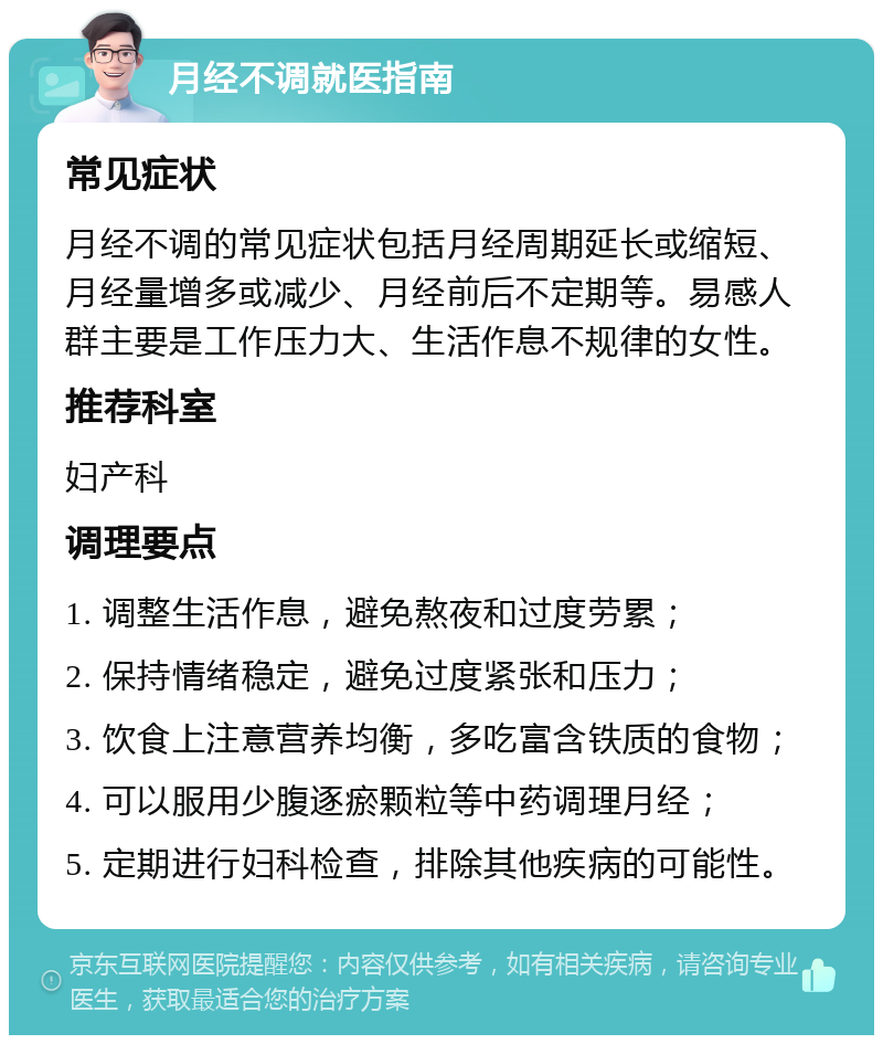 月经不调就医指南 常见症状 月经不调的常见症状包括月经周期延长或缩短、月经量增多或减少、月经前后不定期等。易感人群主要是工作压力大、生活作息不规律的女性。 推荐科室 妇产科 调理要点 1. 调整生活作息，避免熬夜和过度劳累； 2. 保持情绪稳定，避免过度紧张和压力； 3. 饮食上注意营养均衡，多吃富含铁质的食物； 4. 可以服用少腹逐瘀颗粒等中药调理月经； 5. 定期进行妇科检查，排除其他疾病的可能性。