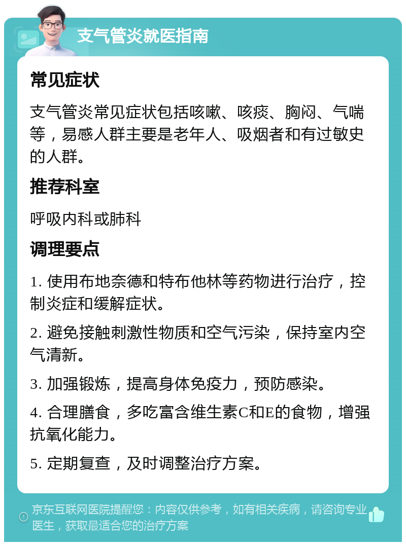 支气管炎就医指南 常见症状 支气管炎常见症状包括咳嗽、咳痰、胸闷、气喘等，易感人群主要是老年人、吸烟者和有过敏史的人群。 推荐科室 呼吸内科或肺科 调理要点 1. 使用布地奈德和特布他林等药物进行治疗，控制炎症和缓解症状。 2. 避免接触刺激性物质和空气污染，保持室内空气清新。 3. 加强锻炼，提高身体免疫力，预防感染。 4. 合理膳食，多吃富含维生素C和E的食物，增强抗氧化能力。 5. 定期复查，及时调整治疗方案。