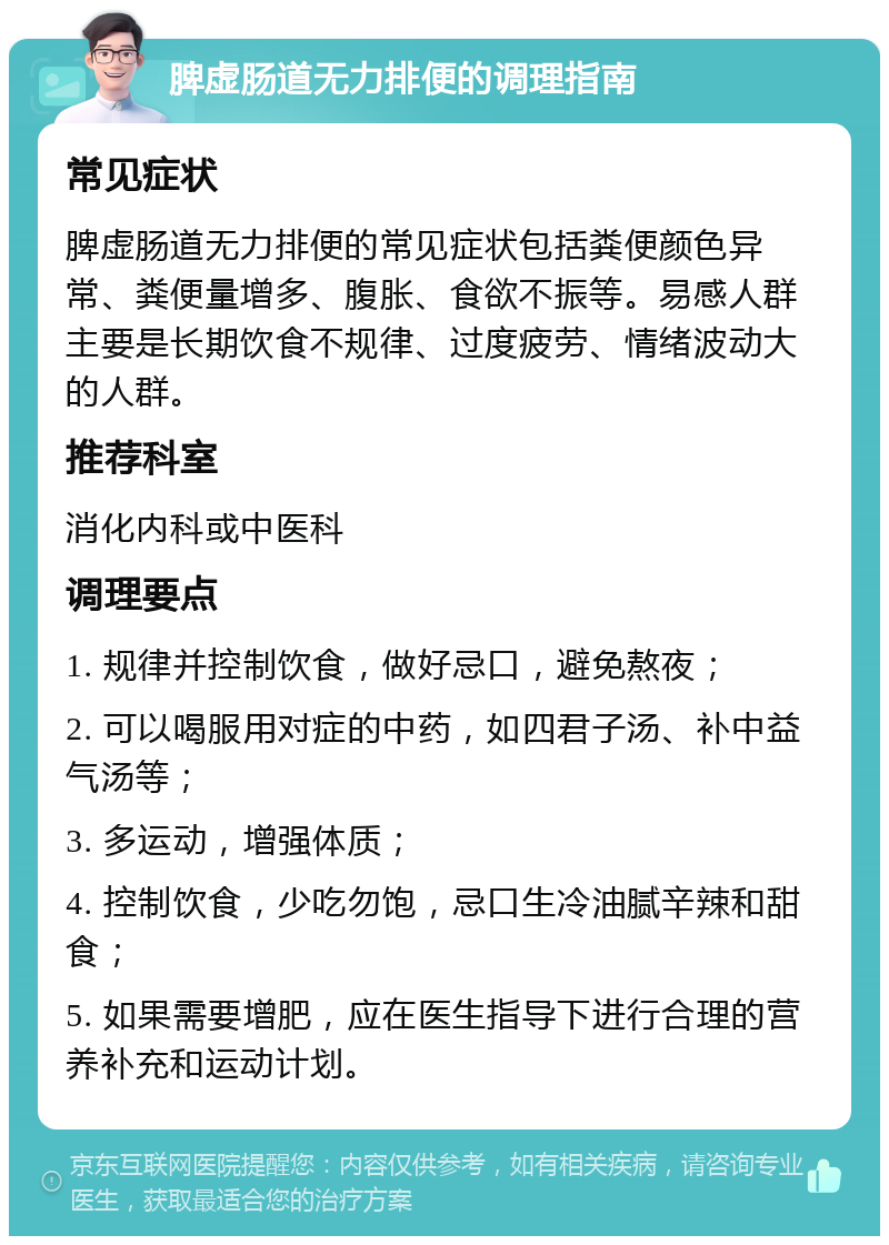 脾虚肠道无力排便的调理指南 常见症状 脾虚肠道无力排便的常见症状包括粪便颜色异常、粪便量增多、腹胀、食欲不振等。易感人群主要是长期饮食不规律、过度疲劳、情绪波动大的人群。 推荐科室 消化内科或中医科 调理要点 1. 规律并控制饮食，做好忌口，避免熬夜； 2. 可以喝服用对症的中药，如四君子汤、补中益气汤等； 3. 多运动，增强体质； 4. 控制饮食，少吃勿饱，忌口生冷油腻辛辣和甜食； 5. 如果需要增肥，应在医生指导下进行合理的营养补充和运动计划。