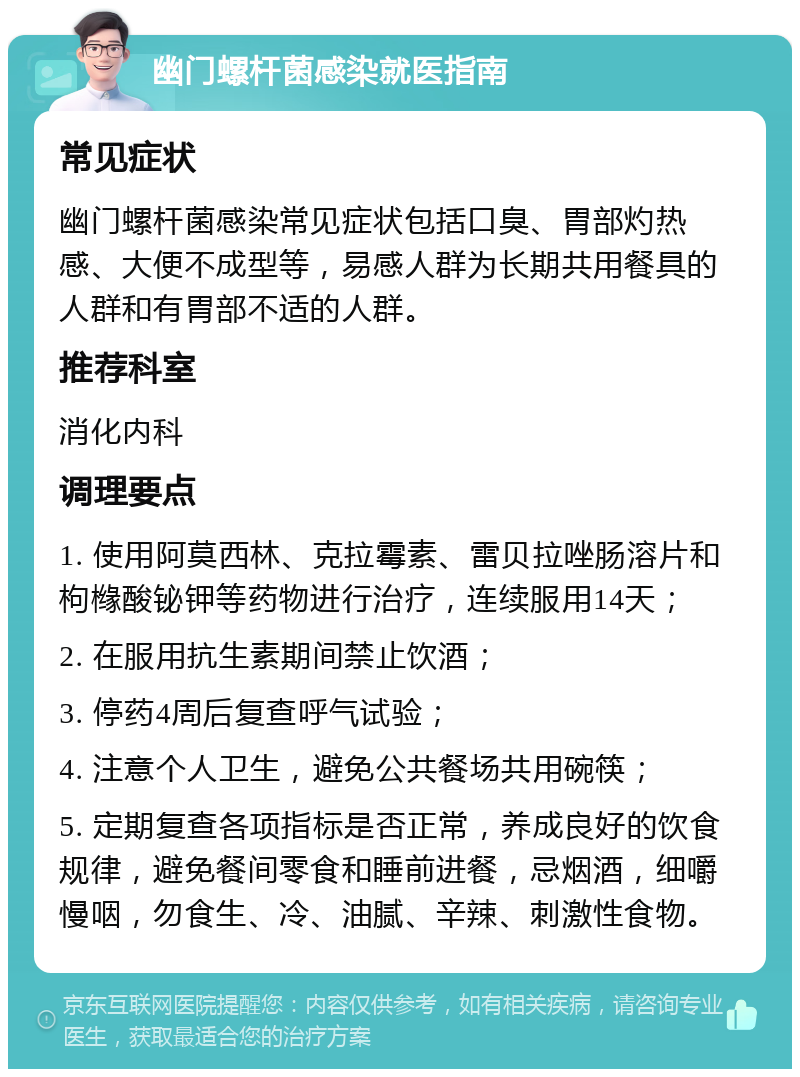 幽门螺杆菌感染就医指南 常见症状 幽门螺杆菌感染常见症状包括口臭、胃部灼热感、大便不成型等，易感人群为长期共用餐具的人群和有胃部不适的人群。 推荐科室 消化内科 调理要点 1. 使用阿莫西林、克拉霉素、雷贝拉唑肠溶片和枸橼酸铋钾等药物进行治疗，连续服用14天； 2. 在服用抗生素期间禁止饮酒； 3. 停药4周后复查呼气试验； 4. 注意个人卫生，避免公共餐场共用碗筷； 5. 定期复查各项指标是否正常，养成良好的饮食规律，避免餐间零食和睡前进餐，忌烟酒，细嚼慢咽，勿食生、冷、油腻、辛辣、刺激性食物。