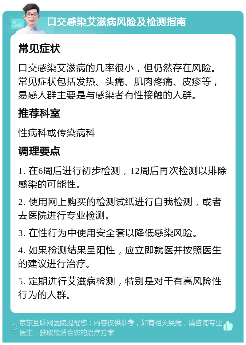 口交感染艾滋病风险及检测指南 常见症状 口交感染艾滋病的几率很小，但仍然存在风险。常见症状包括发热、头痛、肌肉疼痛、皮疹等，易感人群主要是与感染者有性接触的人群。 推荐科室 性病科或传染病科 调理要点 1. 在6周后进行初步检测，12周后再次检测以排除感染的可能性。 2. 使用网上购买的检测试纸进行自我检测，或者去医院进行专业检测。 3. 在性行为中使用安全套以降低感染风险。 4. 如果检测结果呈阳性，应立即就医并按照医生的建议进行治疗。 5. 定期进行艾滋病检测，特别是对于有高风险性行为的人群。