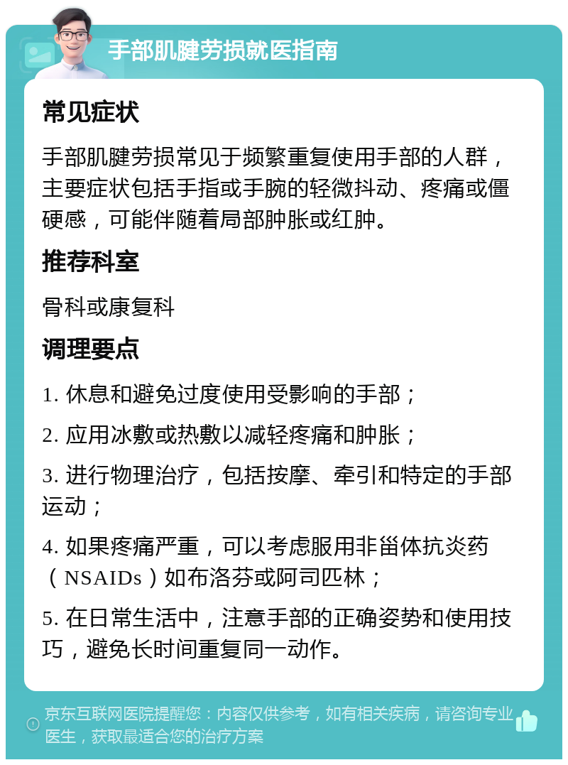 手部肌腱劳损就医指南 常见症状 手部肌腱劳损常见于频繁重复使用手部的人群，主要症状包括手指或手腕的轻微抖动、疼痛或僵硬感，可能伴随着局部肿胀或红肿。 推荐科室 骨科或康复科 调理要点 1. 休息和避免过度使用受影响的手部； 2. 应用冰敷或热敷以减轻疼痛和肿胀； 3. 进行物理治疗，包括按摩、牵引和特定的手部运动； 4. 如果疼痛严重，可以考虑服用非甾体抗炎药（NSAIDs）如布洛芬或阿司匹林； 5. 在日常生活中，注意手部的正确姿势和使用技巧，避免长时间重复同一动作。