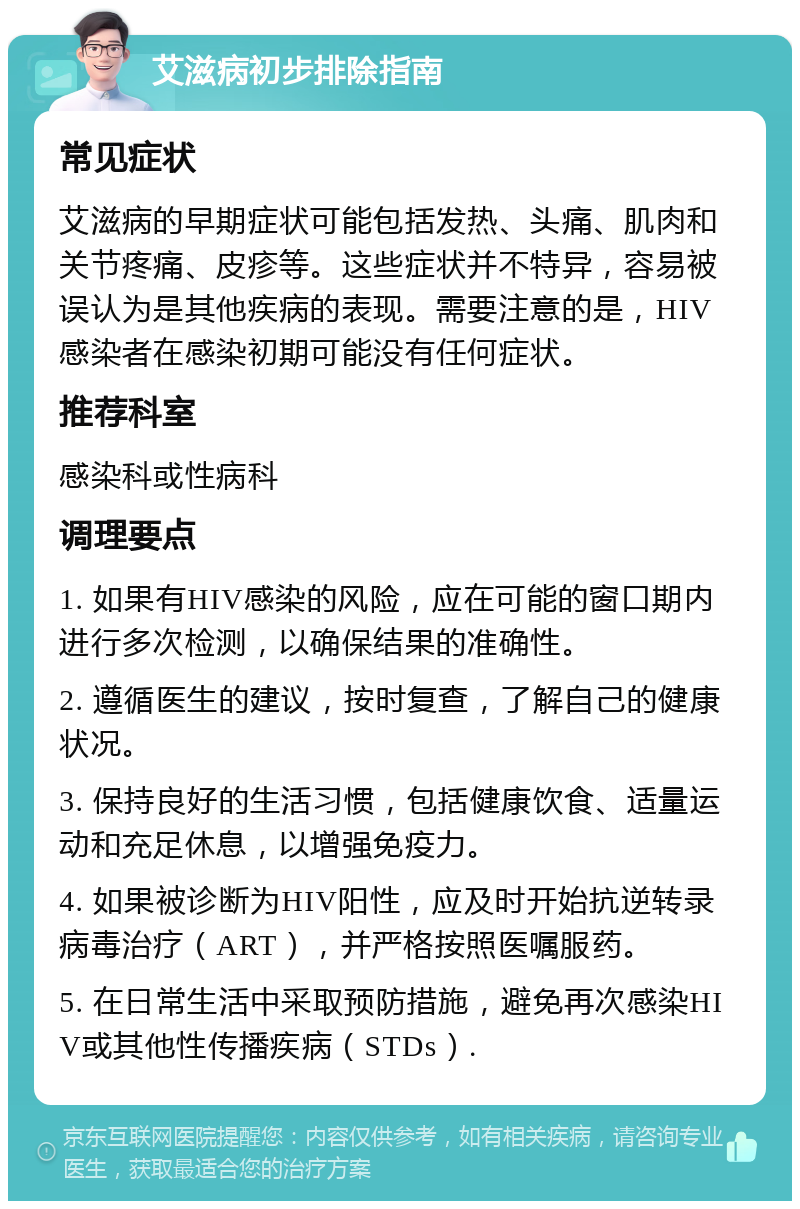 艾滋病初步排除指南 常见症状 艾滋病的早期症状可能包括发热、头痛、肌肉和关节疼痛、皮疹等。这些症状并不特异，容易被误认为是其他疾病的表现。需要注意的是，HIV感染者在感染初期可能没有任何症状。 推荐科室 感染科或性病科 调理要点 1. 如果有HIV感染的风险，应在可能的窗口期内进行多次检测，以确保结果的准确性。 2. 遵循医生的建议，按时复查，了解自己的健康状况。 3. 保持良好的生活习惯，包括健康饮食、适量运动和充足休息，以增强免疫力。 4. 如果被诊断为HIV阳性，应及时开始抗逆转录病毒治疗（ART），并严格按照医嘱服药。 5. 在日常生活中采取预防措施，避免再次感染HIV或其他性传播疾病（STDs）.