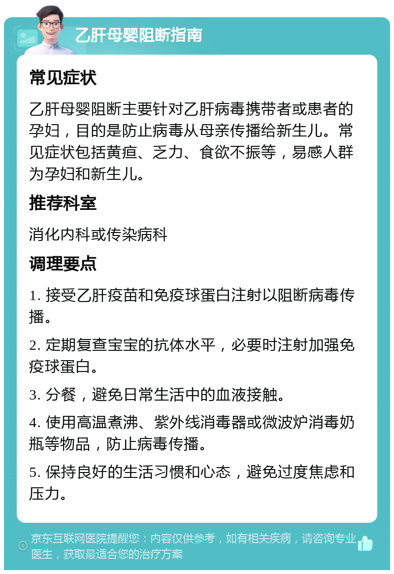 乙肝母婴阻断指南 常见症状 乙肝母婴阻断主要针对乙肝病毒携带者或患者的孕妇，目的是防止病毒从母亲传播给新生儿。常见症状包括黄疸、乏力、食欲不振等，易感人群为孕妇和新生儿。 推荐科室 消化内科或传染病科 调理要点 1. 接受乙肝疫苗和免疫球蛋白注射以阻断病毒传播。 2. 定期复查宝宝的抗体水平，必要时注射加强免疫球蛋白。 3. 分餐，避免日常生活中的血液接触。 4. 使用高温煮沸、紫外线消毒器或微波炉消毒奶瓶等物品，防止病毒传播。 5. 保持良好的生活习惯和心态，避免过度焦虑和压力。