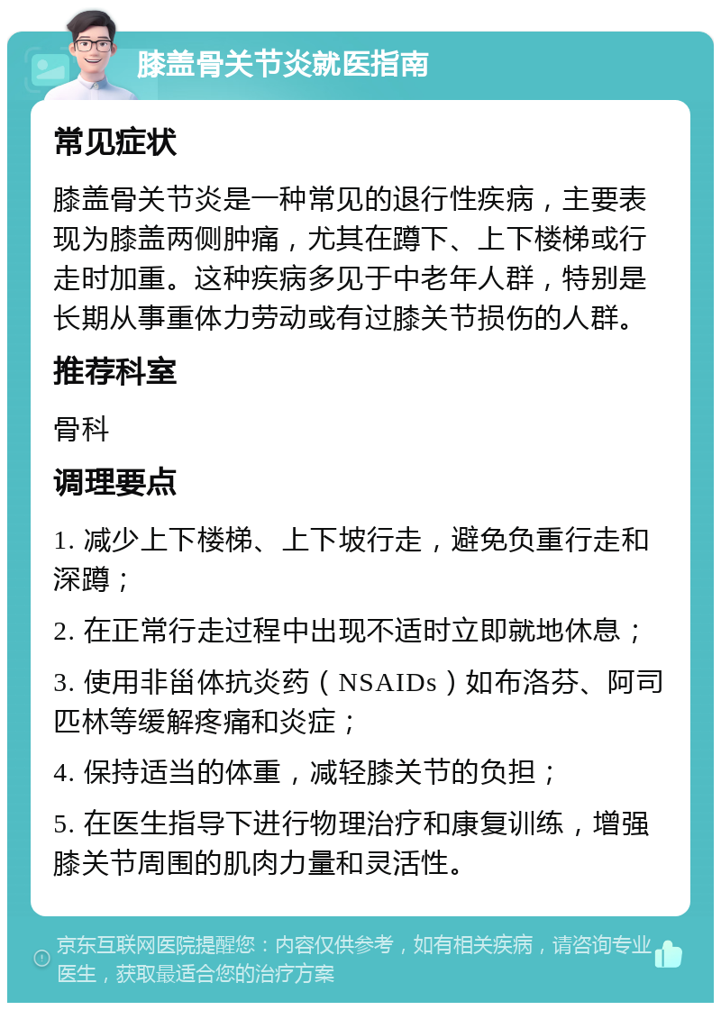 膝盖骨关节炎就医指南 常见症状 膝盖骨关节炎是一种常见的退行性疾病，主要表现为膝盖两侧肿痛，尤其在蹲下、上下楼梯或行走时加重。这种疾病多见于中老年人群，特别是长期从事重体力劳动或有过膝关节损伤的人群。 推荐科室 骨科 调理要点 1. 减少上下楼梯、上下坡行走，避免负重行走和深蹲； 2. 在正常行走过程中出现不适时立即就地休息； 3. 使用非甾体抗炎药（NSAIDs）如布洛芬、阿司匹林等缓解疼痛和炎症； 4. 保持适当的体重，减轻膝关节的负担； 5. 在医生指导下进行物理治疗和康复训练，增强膝关节周围的肌肉力量和灵活性。