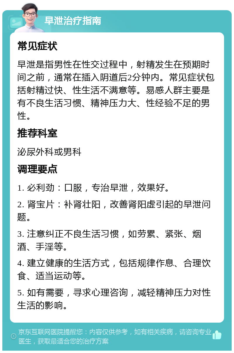 早泄治疗指南 常见症状 早泄是指男性在性交过程中，射精发生在预期时间之前，通常在插入阴道后2分钟内。常见症状包括射精过快、性生活不满意等。易感人群主要是有不良生活习惯、精神压力大、性经验不足的男性。 推荐科室 泌尿外科或男科 调理要点 1. 必利劲：口服，专治早泄，效果好。 2. 肾宝片：补肾壮阳，改善肾阳虚引起的早泄问题。 3. 注意纠正不良生活习惯，如劳累、紧张、烟酒、手淫等。 4. 建立健康的生活方式，包括规律作息、合理饮食、适当运动等。 5. 如有需要，寻求心理咨询，减轻精神压力对性生活的影响。