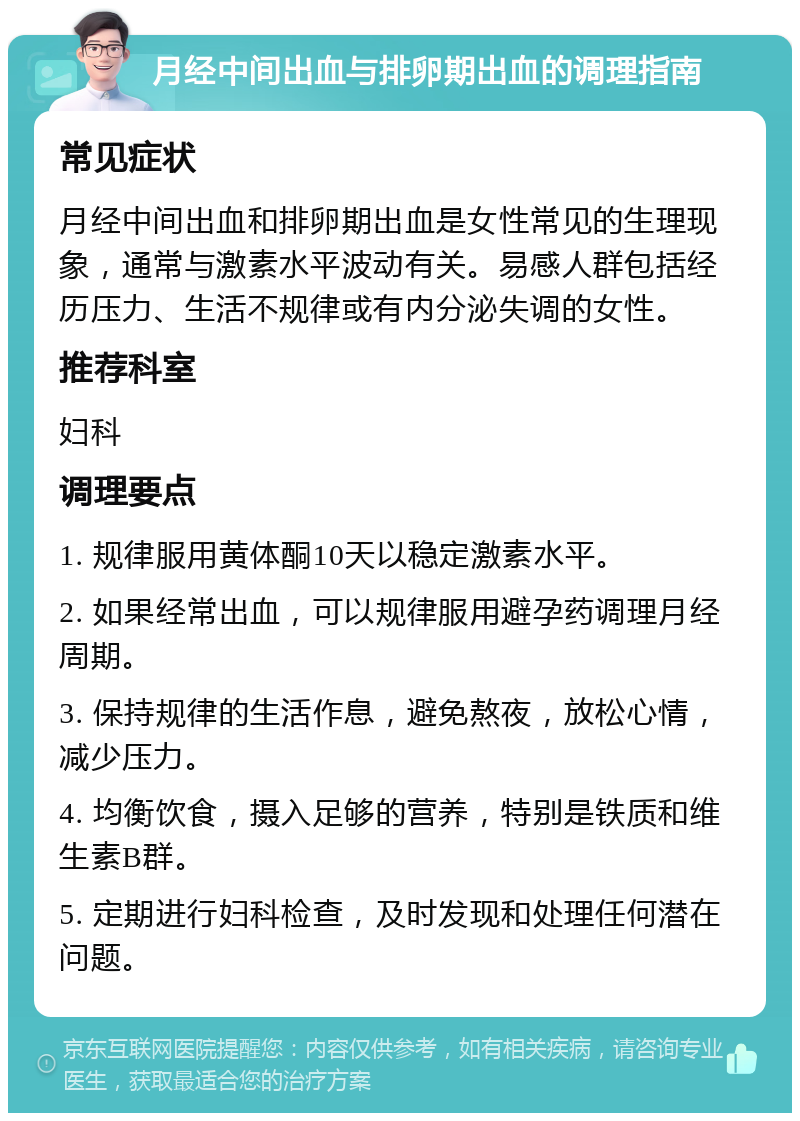 月经中间出血与排卵期出血的调理指南 常见症状 月经中间出血和排卵期出血是女性常见的生理现象，通常与激素水平波动有关。易感人群包括经历压力、生活不规律或有内分泌失调的女性。 推荐科室 妇科 调理要点 1. 规律服用黄体酮10天以稳定激素水平。 2. 如果经常出血，可以规律服用避孕药调理月经周期。 3. 保持规律的生活作息，避免熬夜，放松心情，减少压力。 4. 均衡饮食，摄入足够的营养，特别是铁质和维生素B群。 5. 定期进行妇科检查，及时发现和处理任何潜在问题。