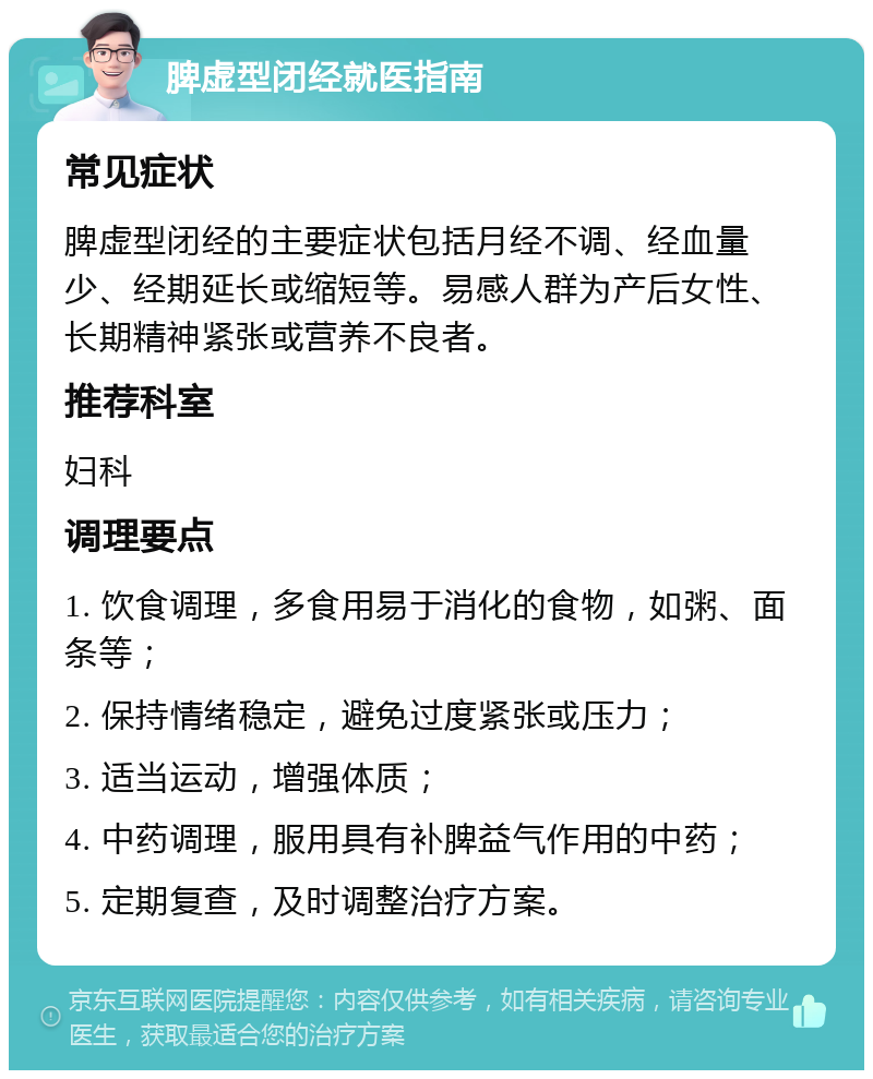 脾虚型闭经就医指南 常见症状 脾虚型闭经的主要症状包括月经不调、经血量少、经期延长或缩短等。易感人群为产后女性、长期精神紧张或营养不良者。 推荐科室 妇科 调理要点 1. 饮食调理，多食用易于消化的食物，如粥、面条等； 2. 保持情绪稳定，避免过度紧张或压力； 3. 适当运动，增强体质； 4. 中药调理，服用具有补脾益气作用的中药； 5. 定期复查，及时调整治疗方案。