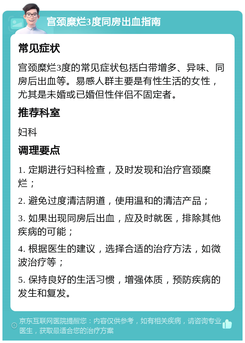 宫颈糜烂3度同房出血指南 常见症状 宫颈糜烂3度的常见症状包括白带增多、异味、同房后出血等。易感人群主要是有性生活的女性，尤其是未婚或已婚但性伴侣不固定者。 推荐科室 妇科 调理要点 1. 定期进行妇科检查，及时发现和治疗宫颈糜烂； 2. 避免过度清洁阴道，使用温和的清洁产品； 3. 如果出现同房后出血，应及时就医，排除其他疾病的可能； 4. 根据医生的建议，选择合适的治疗方法，如微波治疗等； 5. 保持良好的生活习惯，增强体质，预防疾病的发生和复发。