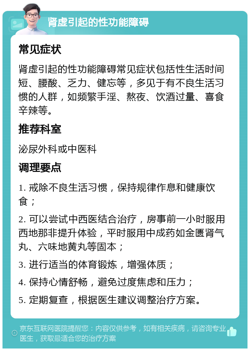 肾虚引起的性功能障碍 常见症状 肾虚引起的性功能障碍常见症状包括性生活时间短、腰酸、乏力、健忘等，多见于有不良生活习惯的人群，如频繁手淫、熬夜、饮酒过量、喜食辛辣等。 推荐科室 泌尿外科或中医科 调理要点 1. 戒除不良生活习惯，保持规律作息和健康饮食； 2. 可以尝试中西医结合治疗，房事前一小时服用西地那非提升体验，平时服用中成药如金匮肾气丸、六味地黄丸等固本； 3. 进行适当的体育锻炼，增强体质； 4. 保持心情舒畅，避免过度焦虑和压力； 5. 定期复查，根据医生建议调整治疗方案。