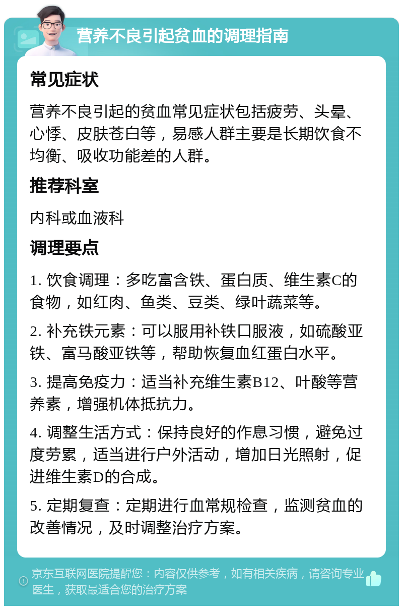 营养不良引起贫血的调理指南 常见症状 营养不良引起的贫血常见症状包括疲劳、头晕、心悸、皮肤苍白等，易感人群主要是长期饮食不均衡、吸收功能差的人群。 推荐科室 内科或血液科 调理要点 1. 饮食调理：多吃富含铁、蛋白质、维生素C的食物，如红肉、鱼类、豆类、绿叶蔬菜等。 2. 补充铁元素：可以服用补铁口服液，如硫酸亚铁、富马酸亚铁等，帮助恢复血红蛋白水平。 3. 提高免疫力：适当补充维生素B12、叶酸等营养素，增强机体抵抗力。 4. 调整生活方式：保持良好的作息习惯，避免过度劳累，适当进行户外活动，增加日光照射，促进维生素D的合成。 5. 定期复查：定期进行血常规检查，监测贫血的改善情况，及时调整治疗方案。