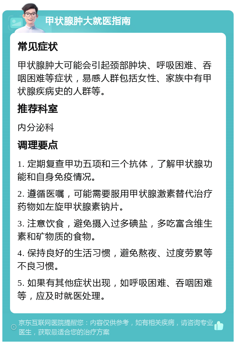 甲状腺肿大就医指南 常见症状 甲状腺肿大可能会引起颈部肿块、呼吸困难、吞咽困难等症状，易感人群包括女性、家族中有甲状腺疾病史的人群等。 推荐科室 内分泌科 调理要点 1. 定期复查甲功五项和三个抗体，了解甲状腺功能和自身免疫情况。 2. 遵循医嘱，可能需要服用甲状腺激素替代治疗药物如左旋甲状腺素钠片。 3. 注意饮食，避免摄入过多碘盐，多吃富含维生素和矿物质的食物。 4. 保持良好的生活习惯，避免熬夜、过度劳累等不良习惯。 5. 如果有其他症状出现，如呼吸困难、吞咽困难等，应及时就医处理。