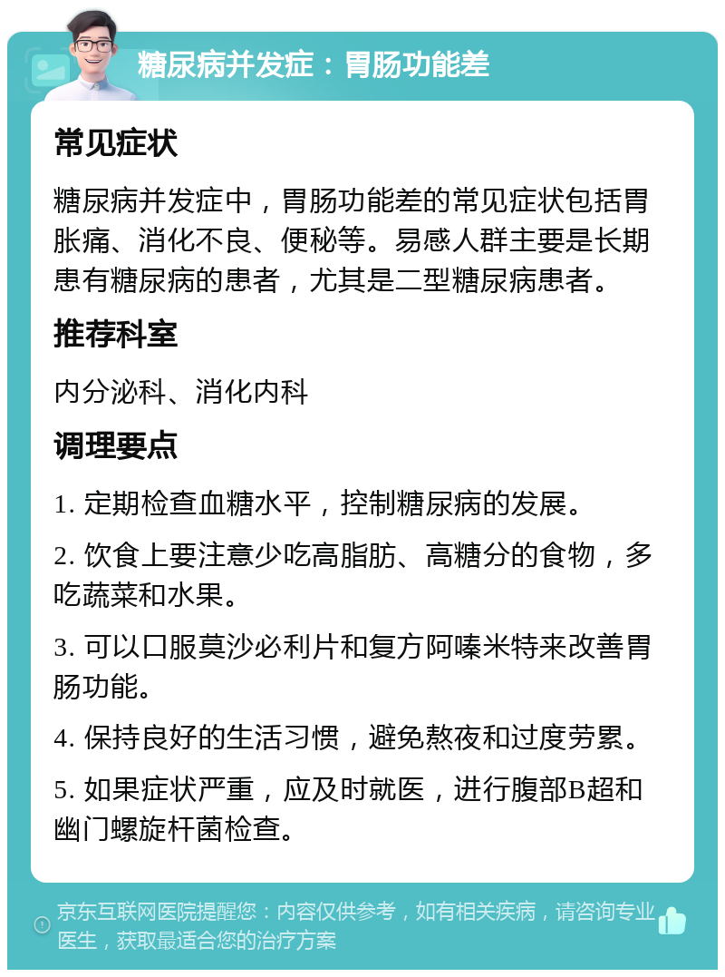 糖尿病并发症：胃肠功能差 常见症状 糖尿病并发症中，胃肠功能差的常见症状包括胃胀痛、消化不良、便秘等。易感人群主要是长期患有糖尿病的患者，尤其是二型糖尿病患者。 推荐科室 内分泌科、消化内科 调理要点 1. 定期检查血糖水平，控制糖尿病的发展。 2. 饮食上要注意少吃高脂肪、高糖分的食物，多吃蔬菜和水果。 3. 可以口服莫沙必利片和复方阿嗪米特来改善胃肠功能。 4. 保持良好的生活习惯，避免熬夜和过度劳累。 5. 如果症状严重，应及时就医，进行腹部B超和幽门螺旋杆菌检查。