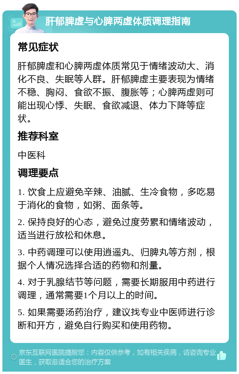 肝郁脾虚与心脾两虚体质调理指南 常见症状 肝郁脾虚和心脾两虚体质常见于情绪波动大、消化不良、失眠等人群。肝郁脾虚主要表现为情绪不稳、胸闷、食欲不振、腹胀等；心脾两虚则可能出现心悸、失眠、食欲减退、体力下降等症状。 推荐科室 中医科 调理要点 1. 饮食上应避免辛辣、油腻、生冷食物，多吃易于消化的食物，如粥、面条等。 2. 保持良好的心态，避免过度劳累和情绪波动，适当进行放松和休息。 3. 中药调理可以使用逍遥丸、归脾丸等方剂，根据个人情况选择合适的药物和剂量。 4. 对于乳腺结节等问题，需要长期服用中药进行调理，通常需要1个月以上的时间。 5. 如果需要汤药治疗，建议找专业中医师进行诊断和开方，避免自行购买和使用药物。