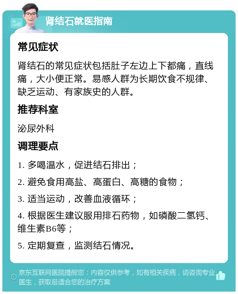 肾结石就医指南 常见症状 肾结石的常见症状包括肚子左边上下都痛，直线痛，大小便正常。易感人群为长期饮食不规律、缺乏运动、有家族史的人群。 推荐科室 泌尿外科 调理要点 1. 多喝温水，促进结石排出； 2. 避免食用高盐、高蛋白、高糖的食物； 3. 适当运动，改善血液循环； 4. 根据医生建议服用排石药物，如磷酸二氢钙、维生素B6等； 5. 定期复查，监测结石情况。