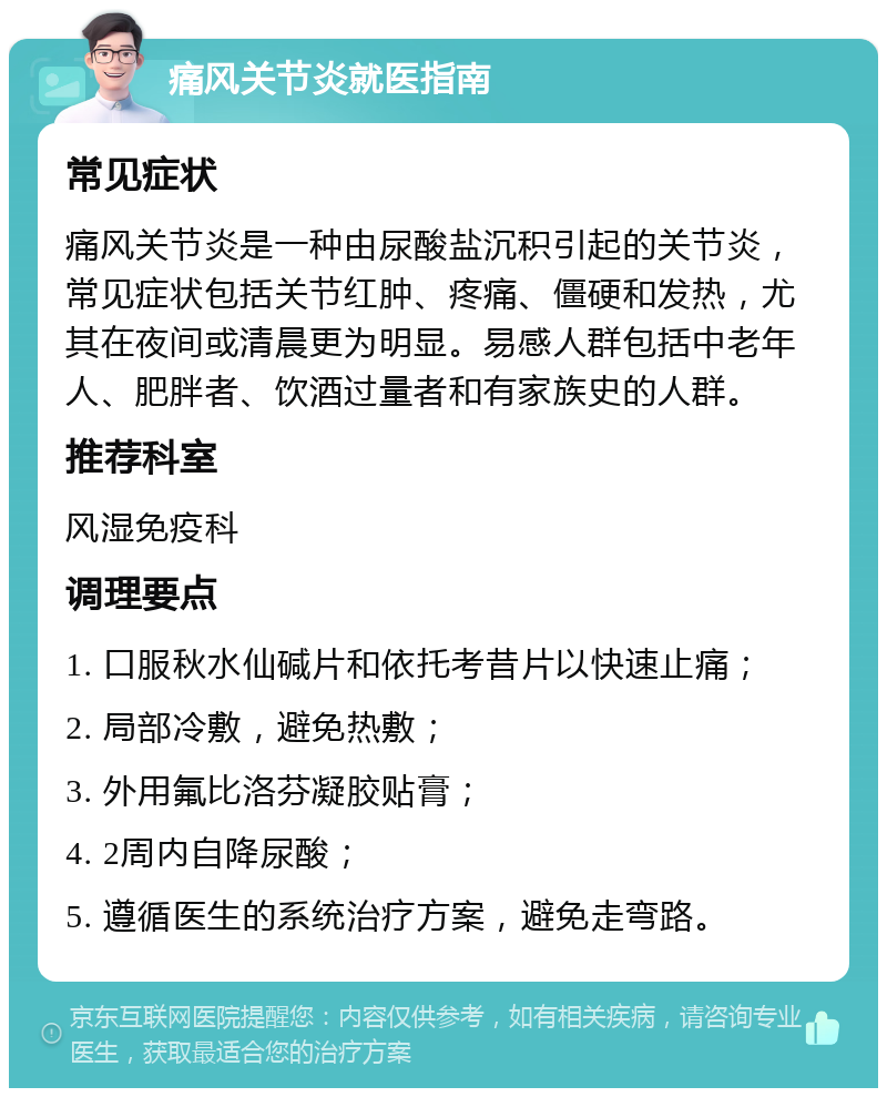 痛风关节炎就医指南 常见症状 痛风关节炎是一种由尿酸盐沉积引起的关节炎，常见症状包括关节红肿、疼痛、僵硬和发热，尤其在夜间或清晨更为明显。易感人群包括中老年人、肥胖者、饮酒过量者和有家族史的人群。 推荐科室 风湿免疫科 调理要点 1. 口服秋水仙碱片和依托考昔片以快速止痛； 2. 局部冷敷，避免热敷； 3. 外用氟比洛芬凝胶贴膏； 4. 2周内自降尿酸； 5. 遵循医生的系统治疗方案，避免走弯路。