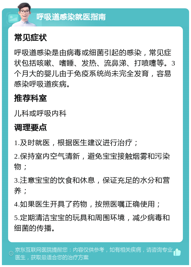 呼吸道感染就医指南 常见症状 呼吸道感染是由病毒或细菌引起的感染，常见症状包括咳嗽、嗜睡、发热、流鼻涕、打喷嚏等。3个月大的婴儿由于免疫系统尚未完全发育，容易感染呼吸道疾病。 推荐科室 儿科或呼吸内科 调理要点 1.及时就医，根据医生建议进行治疗； 2.保持室内空气清新，避免宝宝接触烟雾和污染物； 3.注意宝宝的饮食和休息，保证充足的水分和营养； 4.如果医生开具了药物，按照医嘱正确使用； 5.定期清洁宝宝的玩具和周围环境，减少病毒和细菌的传播。