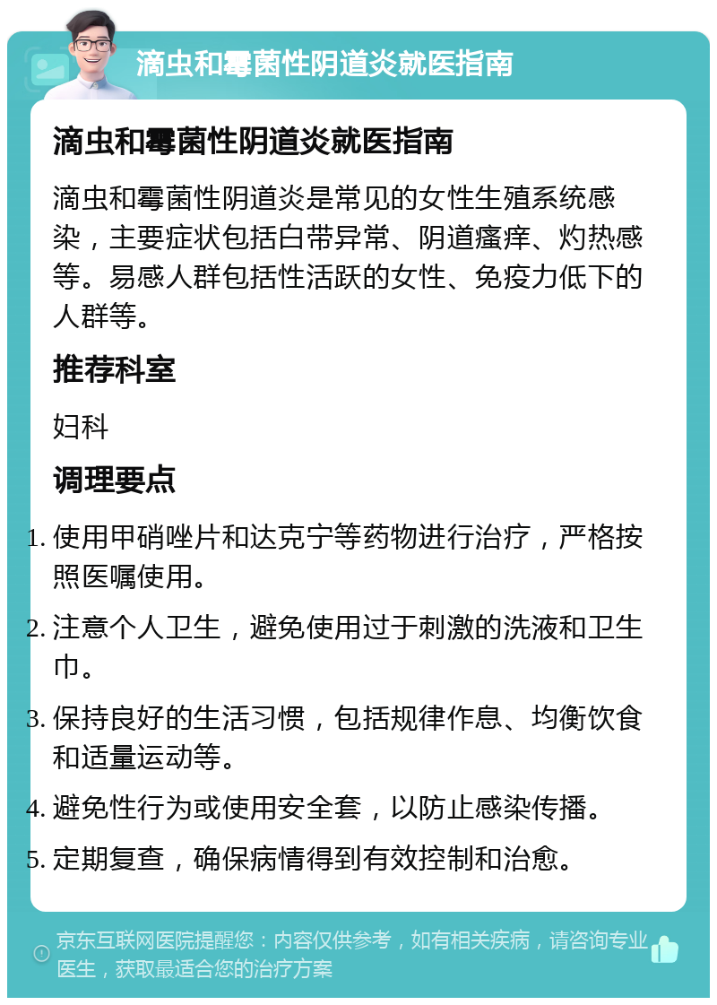 滴虫和霉菌性阴道炎就医指南 滴虫和霉菌性阴道炎就医指南 滴虫和霉菌性阴道炎是常见的女性生殖系统感染，主要症状包括白带异常、阴道瘙痒、灼热感等。易感人群包括性活跃的女性、免疫力低下的人群等。 推荐科室 妇科 调理要点 使用甲硝唑片和达克宁等药物进行治疗，严格按照医嘱使用。 注意个人卫生，避免使用过于刺激的洗液和卫生巾。 保持良好的生活习惯，包括规律作息、均衡饮食和适量运动等。 避免性行为或使用安全套，以防止感染传播。 定期复查，确保病情得到有效控制和治愈。