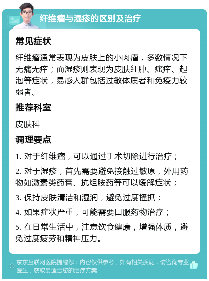 纤维瘤与湿疹的区别及治疗 常见症状 纤维瘤通常表现为皮肤上的小肉瘤，多数情况下无痛无痒；而湿疹则表现为皮肤红肿、瘙痒、起泡等症状，易感人群包括过敏体质者和免疫力较弱者。 推荐科室 皮肤科 调理要点 1. 对于纤维瘤，可以通过手术切除进行治疗； 2. 对于湿疹，首先需要避免接触过敏原，外用药物如激素类药膏、抗组胺药等可以缓解症状； 3. 保持皮肤清洁和湿润，避免过度搔抓； 4. 如果症状严重，可能需要口服药物治疗； 5. 在日常生活中，注意饮食健康，增强体质，避免过度疲劳和精神压力。