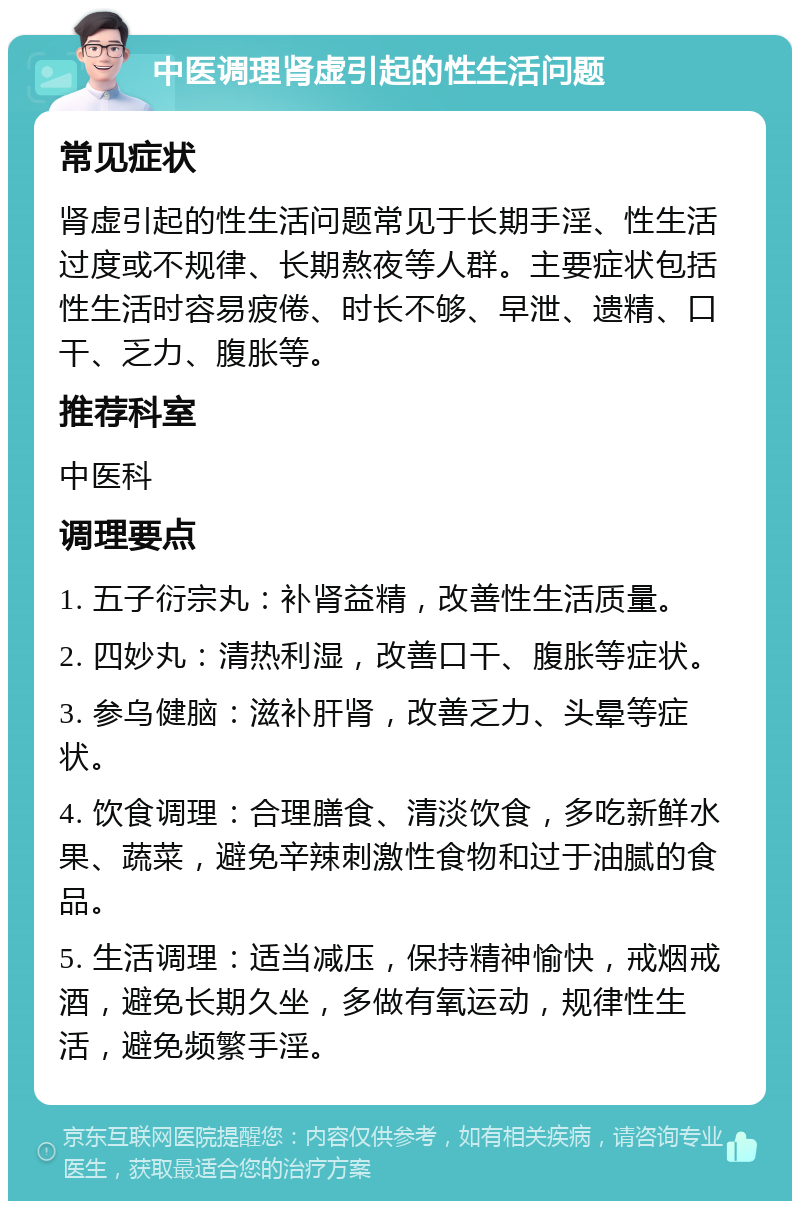 中医调理肾虚引起的性生活问题 常见症状 肾虚引起的性生活问题常见于长期手淫、性生活过度或不规律、长期熬夜等人群。主要症状包括性生活时容易疲倦、时长不够、早泄、遗精、口干、乏力、腹胀等。 推荐科室 中医科 调理要点 1. 五子衍宗丸：补肾益精，改善性生活质量。 2. 四妙丸：清热利湿，改善口干、腹胀等症状。 3. 参乌健脑：滋补肝肾，改善乏力、头晕等症状。 4. 饮食调理：合理膳食、清淡饮食，多吃新鲜水果、蔬菜，避免辛辣刺激性食物和过于油腻的食品。 5. 生活调理：适当减压，保持精神愉快，戒烟戒酒，避免长期久坐，多做有氧运动，规律性生活，避免频繁手淫。