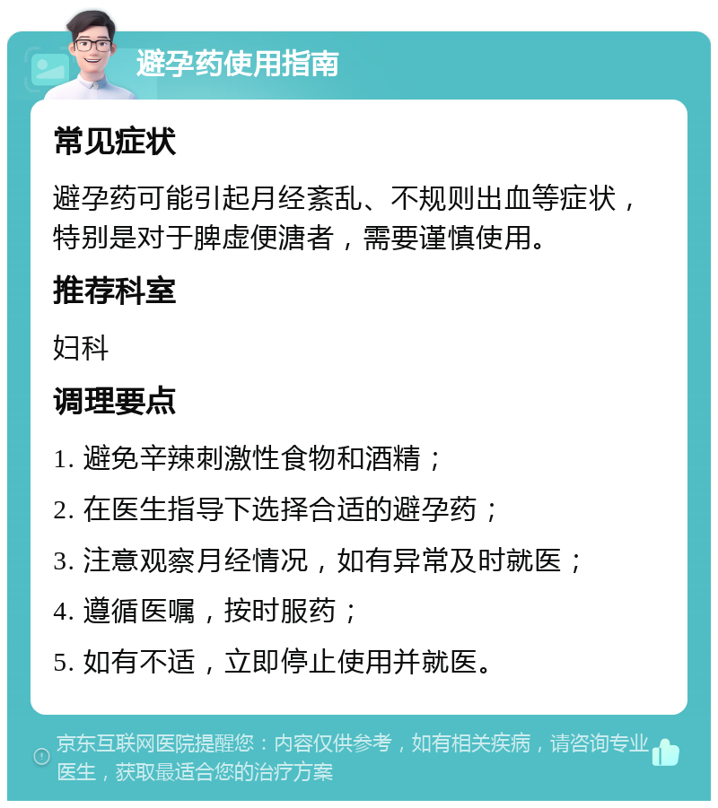 避孕药使用指南 常见症状 避孕药可能引起月经紊乱、不规则出血等症状，特别是对于脾虚便溏者，需要谨慎使用。 推荐科室 妇科 调理要点 1. 避免辛辣刺激性食物和酒精； 2. 在医生指导下选择合适的避孕药； 3. 注意观察月经情况，如有异常及时就医； 4. 遵循医嘱，按时服药； 5. 如有不适，立即停止使用并就医。